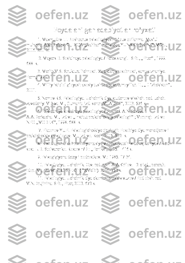 Fo ydalanilgan adabiyotlar ro’yxati
1. Maxmudov I.I. Boshqaruv psixologiyasi: 0 ‘quv qoilanma.  Mas’ul 
muharrir: AXolbekov. T., DJQA „Rahbar“ markazi; „YUNAKS-PRINT“ MChJ, 
2006. 230- b.
  2 . Mayers D. Sosialnaya psixologiya / Perev.s angl. -SPb., „Piter“ , 1999. 
688- s.
  3 . Merlin V.S. Struktura lichnosti. Xarakter, sposobnosti, samosoznaniye. 
Perm, 1990. 
4 . Milliy istiqlol g‘oyasi: asosiy tushuncha va tamoyillar. T., „ 0 ‘zbekiston“,
2001. 
5 . Nemov RS. Psixologiya. Uchebnik dlya studentov visshch. ped. ucheb. 
zavedeniy: V 3-xt. M., Gumanit. izd. sentr „VLADOS“, 2003. 576-s. 
6 . Prikladnaya sosialnaya psixologiya / Pod red. A.N.Suxova i 
A.A.Derkacha. M., Izd-vo „Institut prakticheskoy psixologii“ ; Voronej: Izd-vo 
NPO „MODEK“, 1998. 688- s.
  7 . Platonov Yu.P. Psixologicheskiye tipologii: Posobiye dlya menedjerov i 
prakticheskix psixologov. M., Izd-vo. Rech. 2005. 512- s. 
8 .Psixodiagnostika i proforiyentasiya v obrazovatelnix uchrejdeniyax / Red. 
sost. L.D. Stolvarenko. Rostov n/D : „Feniks“, 2005. - 416 s. 
9 . Psixogigiyena detey i podrostkov. M.: 1985. 17-34.
  10 . Psixologiya. Uchebnik. Otv. red. prof. A A Krilov. - 2-e izd., pererab. 
idop.  M., Izd-vo: PROSPEKT (TKVelbi). 2004. 752 s. 
11 . Psixologiya. Uchebnik dlya ekonomicheskix vuzov / Pod obsh. red. 
V.N.Drujinina. SPb., Piter, 2002. 672 s. 