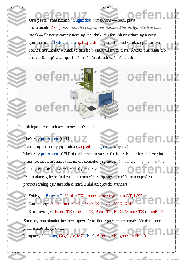 Ona plata "materinka"   ( inglizcha :   mainboard   — bosh	 plata;	 
hisoblanadi.   sleng.   ona - barcha chip va qurilmalarni bir biriga ulash uchun 
asos )   —	
 Shaxsiy	 kompyuterning,	 noutbuk,	 telefon,	 planshetlarning	 asosiy	 
qurilmalari   —   tezkor	
 xotira ,   qattiq	 disk,   chiplar,	 slot,	 kuler,	 ulash	 portlari	 va	 
boshqa	
 qurilmalar	 o rnatiladigan	 ko p	 qatlamli	 muxr	 plata.	 	ʻ ʻ Aynan	 ona	 plata	 bir-
biridan	
 farq	 qiluvchi	 qurilmalarni	 birlashtiradi	 va	 boshqaradi.
Ona	
 plataga	 o rnatiladigan	 asosiy	 qurilmalar:	ʻ
 Markaziy   protsessor   (CPU).
 Tizimning
 mantiqiy	 yig indisi	 (	ʻ chipset   —   inglizcha :   chipset )   —	 
Markaziy   protsessor   (CPU)ni	
 tezkor	 xotira	 va	 periferik	 qurilmalar	 kontrollyo rlari	 	ʻ
bilan	
 ulanishni	 ta minlovchi	 mikrosxemalar	 yig indisi.	 	ʼ ʻ Ona	 plataning	 form-faktori	 
(shakli,	
 katta-kichik	 o'lcham)	 bo yicha	 tasnifi	ʻ
 Ona	
 plataning	 form-faktori   —	 bu	 ona	 plataning	 xajmi,	 mahkamlash	 joylari,	 
protsessorning	
 qay	 tartibda	 o rnatilishini	 aniqlovchi	 standart.	ʻ
 Eskirgan:   Baby-AT ;   Mini-ATX ;   polnorazmernaya	
 plata	 AT ;   LPX .
 Zamonaviy:   ATX ;   microATX ;   FlexATX ;   NLX ;   WTX ,   CEB .
 Kiritilayotgan:   Mini-ITX   i   Nano-ITX ;   Pico-ITX ;   BTX ,   MicroBTX   i   PicoBTX
Shunday	
 ona	 platalar	 bor	 hech	 qaysi	 form-faktorga	 mos	 kelmaydi.	 Mashxur	 ona	 
plata	
 ishlab	 chiqaruvchi	 
kompaniyalar: Asus ,   Gigabyte ,   MSI ,   Intel ,   Biostar ,   Elitegroup ,   ASRock . 