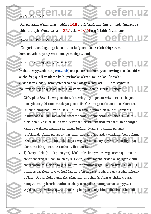 Modelini aniqlash
Ona	
 plataning	 o rnatilgan	 modelini	ʻ   DMI   orqali	 bilish	 mumkin.	 Linuxda	 dmidecode	 
utilitasi	
 orqali,	 Windowsda   —   SIW   yoki   AIDA64   orqali	 bilib	 olish	 mumkin.
Quvvat	
 saqlash	 texnologiyasi
„Zangori“	
 texnologilarga	 katta	 e tibor	 ko p	 ona	 plata	 ishlab	 chiqaruvchi	 	ʼ ʻ
kompaniyalarni	
 yangi	 masalarni	 yechishga	 undadi.
Mobil	
 kompyuterlarning	 ona	 platasi
Mobil	
 kompyuterlarning	 ( noutbuk )	 ona	 platasi	 stol	 kompyuterlarining	 ona	 platasidan
ancha	
 farq	 qiladi	 va	 ularda	 ko p	 qurilmalar	 o rnatilgan	 bo ladi.	 Masalan,	 	ʻ ʻ ʻ
(videokarta),	
 oddiy	 kompyuterlarda	 ona	 plataga	 o rnatiladi.	 Bu,	 o z	 navbatida,	 	ʻ ʻ
noutbuklarning	
 oz	 quvvat	 ishlatishga	 va	 xajmini	 kichikligini	 ta minlaydi.	ʼ
 ONA	
 plata	 Biz	 «Tizim	 platasi»	 deb	 nomlayotgan	 qurilmamiz	 o‘sha	 siz	 bilgan	 
«ona	
 plata»	 yoki	 «materinskaya	 plata»	 dir.	 Qurilmaga	 nisbatan	 «ona»	 iborasini	 
ishlatish	
 biroz	 noqulay	 bo‘lgani	 uchun	 biz	 uni	 «tizim	 platasi»	 deb	 nomladik.	 
Inglizchada	
 bu	 qurilma	 «Motherboard»	 yoki	 «Mainboard»	 deb	 ataladi.	 Tizim	 
bloki	
 ochib	 ko‘rilsa,	 uning	 yon	 devoriga	 vertikal	 ravishda	 mahkamlab	 qo‘yilgan	 
kattaroq	
 elektron	 sxemaga	 ko‘zingiz	 tushadi.	 Mana	 shu	 «tizim	 platasi»	 
hisoblanadi.	
 Tizim	 platasi	 aynan	 nima	 ish	 bajaradi,	 qanday	 vazifalari	 bor,	 bularni	 
bilish	
 uchun	 avval	 tizim	 bloki	 (keys)ning	 ichida	 qanday	 qurilmalar	 borligini	 va	 
ular	
 nima	 ish	 qilishini	 qisqacha	 aytib	 o‘tamiz.	 
 1)	
 Ozuqa	 bloki	 («blok	 pitaniya»).	 Ma’lumki,	 kompyuterning	 barcha	 qurilmalari	 
elektr	
 energiyasi	 hisobiga	 ishlaydi.	 Lekin,	 elektr	 manbalaridan	 olinadigan	 elektr	 
energiyasini	
 to‘g‘ridan-to‘g‘ri	 kompyuter	 qurilmalariga	 ulab	 bo‘lmaydi.	 Buning	 
uchun	
 avval	 elektr	 toki	 va	 kuchlanishini	 biroz	 pasaytirish,	 uni	 qayta	 ishlash	 kerak	 
bo‘ladi.	
 Ozuqa	 bloki	 aynan	 shu	 ishni	 amalga	 oshiradi.	 Agar	 u ishdan	 chiqsa,	 
kompyuterning	
 birorta	 qurilmasi	 ishlay	 olmaydi.	 Shuning	 uchun	 kompyuter	 
yig‘dirayotganimizda	
 quvvati	 kattaroq	 bo‘lgan	 ozuqa	 bloki	 olish	 kerak	 bo‘ladi.	  