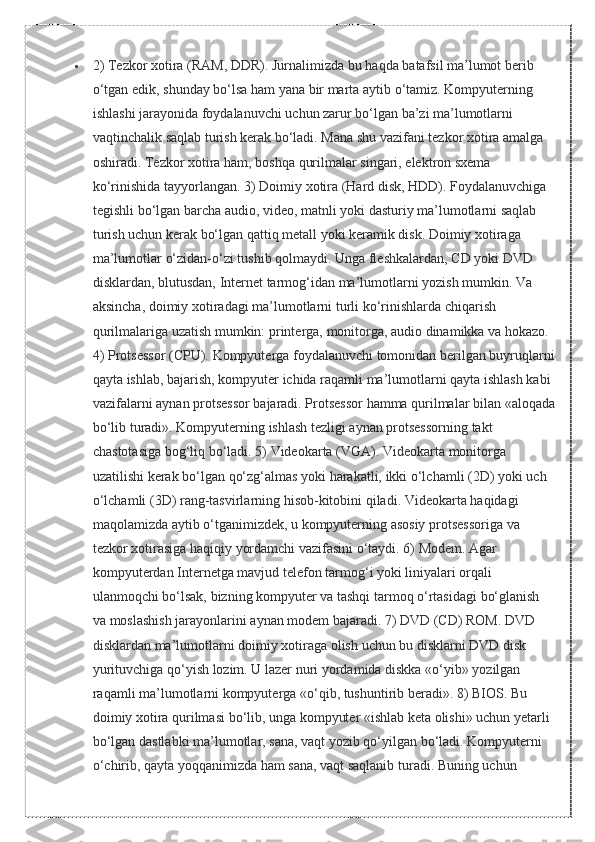  2) Tezkor	 xotira	 (RAM,	 DDR).	 Jurnalimizda	 bu	 haqda	 batafsil	 ma’lumot	 berib	 
o‘tgan	
 edik,	 shunday	 bo‘lsa	 ham	 yana	 bir	 marta	 aytib	 o‘tamiz.	 Kompyuterning	 
ishlashi	
 jarayonida	 foydalanuvchi	 uchun	 zarur	 bo‘lgan	 ba’zi	 ma’lumotlarni	 
vaqtinchalik	
 saqlab	 turish	 kerak	 bo‘ladi.	 Mana	 shu	 vazifani	 tezkor	 xotira	 amalga	 
oshiradi.	
 Tezkor	 xotira	 ham,	 boshqa	 qurilmalar	 singari,	 elektron	 sxema	 
ko‘rinishida	
 tayyorlangan.	 3)	 Doimiy	 xotira	 (Hard	 disk,	 HDD).	 Foydalanuvchiga	 
tegishli	
 bo‘lgan	 barcha	 audio,	 video,	 matnli	 yoki	 dasturiy	 ma’lumotlarni	 saqlab	 
turish	
 uchun	 kerak	 bo‘lgan	 qattiq	 metall	 yoki	 keramik	 disk.	 Doimiy	 xotiraga	 
ma’lumotlar	
 o‘zidan-o‘zi	 tushib	 qolmaydi.	 Unga	 fleshkalardan,	 CD	 yoki	 DVD	 
disklardan,	
 blutusdan,	 Internet	 tarmog‘idan	 ma’lumotlarni	 yozish	 mumkin.	 Va	 
aksincha,	
 doimiy	 xotiradagi	 ma’lumotlarni	 turli	 ko‘rinishlarda	 chiqarish	 
qurilmalariga	
 uzatish	 mumkin:	 printerga,	 monitorga,	 audio	 dinamikka	 va	 hokazo.	 
4)	
 Protsessor	 (CPU).	 Kompyuterga	 foydalanuvchi	 tomonidan	 berilgan	 buyruqlarni
qayta	
 ishlab,	 bajarish,	 kompyuter	 ichida	 raqamli	 ma’lumotlarni	 qayta	 ishlash	 kabi	 
vazifalarni	
 aynan	 protsessor	 bajaradi.	 Protsessor	 hamma	 qurilmalar	 bilan	 «aloqada
bo‘lib	
 turadi».	 Kompyuterning	 ishlash	 tezligi	 aynan	 protsessorning	 takt	 
chastotasiga	
 bog‘liq	 bo‘ladi.	 5)	 Videokarta	 (VGA).	 Videokarta	 monitorga	 
uzatilishi	
 kerak	 bo‘lgan	 qo‘zg‘almas	 yoki	 harakatli,	 ikki	 o‘lchamli	 (2D)	 yoki	 uch	 
o‘lchamli	
 (3D)	 rang-tasvirlarning	 hisob-kitobini	 qiladi.	 Videokarta	 haqidagi	 
maqolamizda	
 aytib	 o‘tganimizdek,	 u kompyuterning	 asosiy	 protsessoriga	 va	 
tezkor	
 xotirasiga	 haqiqiy	 yordamchi	 vazifasini	 o‘taydi.	 6)	 Modem.	 Agar	 
kompyuterdan	
 Internetga	 mavjud	 telefon	 tarmog‘i	 yoki	 liniyalari	 orqali	 
ulanmoqchi	
 bo‘lsak,	 bizning	 kompyuter	 va	 tashqi	 tarmoq	 o‘rtasidagi	 bo‘glanish	 
va	
 moslashish	 jarayonlarini	 aynan	 modem	 bajaradi.	 7)	 DVD	 (CD)	 ROM.	 DVD	 
disklardan	
 ma’lumotlarni	 doimiy	 xotiraga	 olish	 uchun	 bu	 disklarni	 DVD	 disk	 
yurituvchiga	
 qo‘yish	 lozim.	 U	 lazer	 nuri	 yordamida	 diskka	 «o‘yib»	 yozilgan	 
raqamli	
 ma’lumotlarni	 kompyuterga	 «o‘qib,	 tushuntirib	 beradi».	 8)	 BIOS.	 Bu	 
doimiy	
 xotira	 qurilmasi	 bo‘lib,	 unga	 kompyuter	 «ishlab	 keta	 olishi»	 uchun	 yetarli	 
bo‘lgan	
 dastlabki	 ma’lumotlar,	 sana,	 vaqt	 yozib	 qo‘yilgan	 bo‘ladi.	 Kompyuterni	 
o‘chirib,	
 qayta	 yoqqanimizda	 ham	 sana,	 vaqt	 saqlanib	 turadi.	 Buning	 uchun	  