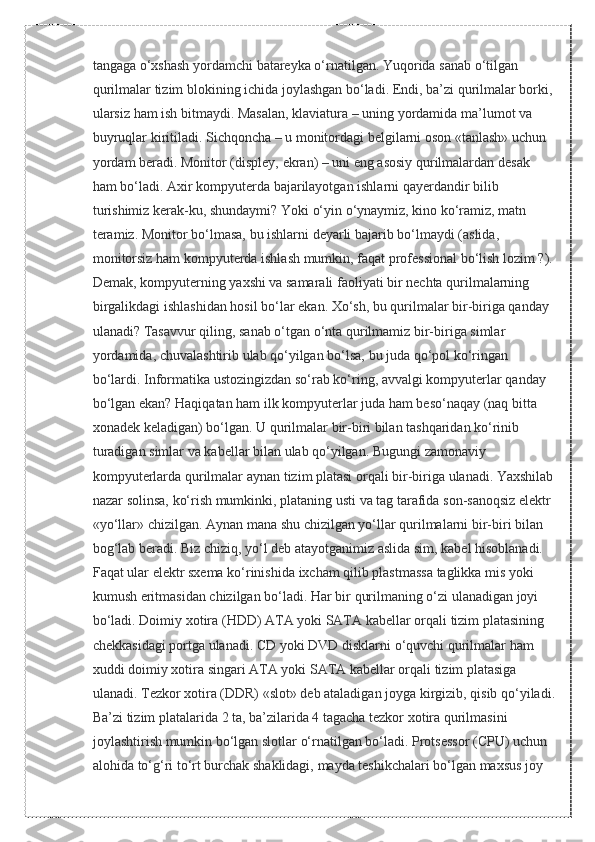 tangaga o‘xshash	 yordamchi	 batareyka	 o‘rnatilgan.	 Yuqorida	 sanab	 o‘tilgan	 
qurilmalar	
 tizim	 blokining	 ichida	 joylashgan	 bo‘ladi.	 Endi,	 ba’zi	 qurilmalar	 borki,
ularsiz	
 ham	 ish	 bitmaydi.	 Masalan,	 klaviatura	 – uning	 yordamida	 ma’lumot	 va	 
buyruqlar	
 kiritiladi.	 Sichqoncha	 – u monitordagi	 belgilarni	 oson	 «tanlash»	 uchun	 
yordam	
 beradi.	 Monitor	 (displey,	 ekran)	 – uni	 eng	 asosiy	 qurilmalardan	 desak	 
ham	
 bo‘ladi.	 Axir	 kompyuterda	 bajarilayotgan	 ishlarni	 qayerdandir	 bilib	 
turishimiz	
 kerak-ku,	 shundaymi?	 Yoki	 o‘yin	 o‘ynaymiz,	 kino	 ko‘ramiz,	 matn	 
teramiz.	
 Monitor	 bo‘lmasa,	 bu	 ishlarni	 deyarli	 bajarib	 bo‘lmaydi	 (aslida,	 
monitorsiz	
 ham	 kompyuterda	 ishlash	 mumkin,	 faqat	 professional	 bo‘lish	 lozim	 ?).
Demak,	
 kompyuterning	 yaxshi	 va	 samarali	 faoliyati	 bir	 nechta	 qurilmalarning	 
birgalikdagi	
 ishlashidan	 hosil	 bo‘lar	 ekan.	 Xo‘sh,	 bu	 qurilmalar	 bir-biriga	 qanday	 
ulanadi?	
 Tasavvur	 qiling,	 sanab	 o‘tgan	 o‘nta	 qurilmamiz	 bir-biriga	 simlar	 
yordamida,	
 chuvalashtirib	 ulab	 qo‘yilgan	 bo‘lsa,	 bu	 juda	 qo‘pol	 ko‘ringan	 
bo‘lardi.	
 Informatika	 ustozingizdan	 so‘rab	 ko‘ring,	 avvalgi	 kompyuterlar	 qanday	 
bo‘lgan	
 ekan?	 Haqiqatan	 ham	 ilk	 kompyuterlar	 juda	 ham	 beso‘naqay	 (naq	 bitta	 
xonadek	
 keladigan)	 bo‘lgan.	 U	 qurilmalar	 bir-biri	 bilan	 tashqaridan	 ko‘rinib	 
turadigan	
 simlar	 va	 kabellar	 bilan	 ulab	 qo‘yilgan.	 Bugungi	 zamonaviy	 
kompyuterlarda	
 qurilmalar	 aynan	 tizim	 platasi	 orqali	 bir-biriga	 ulanadi.	 Yaxshilab
nazar	
 solinsa,	 ko‘rish	 mumkinki,	 plataning	 usti	 va	 tag	 tarafida	 son-sanoqsiz	 elektr	 
«yo‘llar»	
 chizilgan.	 Aynan	 mana	 shu	 chizilgan	 yo‘llar	 qurilmalarni	 bir-biri	 bilan	 
bog‘lab	
 beradi.	 Biz	 chiziq,	 yo‘l	 deb	 atayotganimiz	 aslida	 sim,	 kabel	 hisoblanadi.	 
Faqat	
 ular	 elektr	 sxema	 ko‘rinishida	 ixcham	 qilib	 plastmassa	 taglikka	 mis	 yoki	 
kumush	
 eritmasidan	 chizilgan	 bo‘ladi.	 Har	 bir	 qurilmaning	 o‘zi	 ulanadigan	 joyi	 
bo‘ladi.	
 Doimiy	 xotira	 (HDD)	 ATA	 yoki	 SATA	 kabellar	 orqali	 tizim	 platasining	 
chekkasidagi	
 portga	 ulanadi.	 CD	 yoki	 DVD	 disklarni	 o‘quvchi	 qurilmalar	 ham	 
xuddi	
 doimiy	 xotira	 singari	 ATA	 yoki	 SATA	 kabellar	 orqali	 tizim	 platasiga	 
ulanadi.	
 Tezkor	 xotira	 (DDR)	 «slot»	 deb	 ataladigan	 joyga	 kirgizib,	 qisib	 qo‘yiladi.
Ba’zi	
 tizim	 platalarida	 2 ta,	 ba’zilarida	 4 tagacha	 tezkor	 xotira	 qurilmasini	 
joylashtirish	
 mumkin	 bo‘lgan	 slotlar	 o‘rnatilgan	 bo‘ladi.	 Protsessor	 (CPU)	 uchun	 
alohida	
 to‘g‘ri	 to‘rt	 burchak	 shaklidagi,	 mayda	 teshikchalari	 bo‘lgan	 maxsus	 joy	  