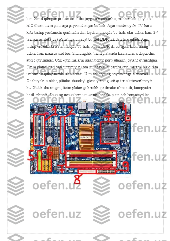 bor. Xarid	 qilingan	 protsessor	 o‘sha	 joyga	 o‘rnashtirilib,	 mahkamlab	 qo‘yiladi.	 
BIOS	
 ham	 tizim	 platasiga	 payvandlangan	 bo‘ladi.	 Agar	 modem	 yoki	 TV-karta	 
kabi	
 tashqi	 yordamchi	 qurilmalardan	 foydalanmoqchi	 bo‘lsak,	 ular	 uchun	 ham	 3-4
ta	
 maxsus	 slot	 (joy)	 o‘rnatilgan.	 Faqat	 bu	 slot	 DDR	 nikidan	 farq	 qiladi.	 Agar	 
tashqi	
 videokarta	 o‘rnatmoqchi	 bo‘lsak,	 xuddi	 DDR	 da	 bo‘lgani	 kabi,	 uning	 
uchun	
 ham	 maxsus	 slot	 bor.	 Shuningdek,	 tizim	 platasida	 klaviatura,	 sichqoncha,	 
audio	
 qurilmalar,	 USB-qurilmalarni	 ulash	 uchun	 port	 (ulanish	 joylari)	 o‘rnatilgan.
Tizim	
 platasi	 haqidagi	 umumiy	 xulosa	 shundayki,	 u barcha	 qurilmalarni	 bir-biriga
ixcham	
 va	 qulay	 tarzda	 ulab	 beradi.	 U	 misoli	 uyning	 poydevoriga	 o‘xshaydi.	 
G‘isht	
 yoki	 bloklar,	 plitalar	 shundayligicha	 yerning	 ustiga	 terib	 ketaverilmaydi-
ku.	
 Xuddi	 shu	 singari,	 tizim	 platasiga	 kerakli	 qurilmalar	 o‘rnatilib,	 kompyuter	 
hosil	
 qilinadi.	 Shuning	 uchun	 ham	 uni	 «asos	 (bosh)»	 plata	 deb	 ham	 ataydilar.
 