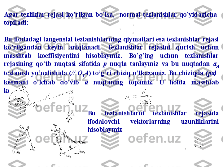 Agar  tezliklar  rejasi  ko’rilgan  bo’lsa,    normal  tezlanishlar  qo’yidagicha 
topiladi:
Bu  ifodadagi tangensial tezlanishlarning qiymatlari esa tezlanishlar rejasi 
ko’rilgandan  keyin  aniqlanadi.  Tezlanishlar  rejasini  qurish   uchun 
masshtab  koeffisiyentini  hisoblaymiz.  Bo’g’ing  uchun  tezlanishlar 
rejasining  qo’tb  nuqtasi  sifatida  р   nuqta  tanlaymiz  va  bu  nuqtadan  a
A 
tezlanish yo’nalishida ( // O
1 A ) to’g’ri chiziq o’tkazamiz. Bu chiziqda  ( р a)   
kesmani  o’lchab  qo’yib  a   nuqtaning  topamiz.  U  holda  masshtab 
koeffisiyenti 
Bu  tezlanishlarni  tezlanishlar  rejasida 
ifodalovchi  vektorlarning  uzunliklarini 
hisoblaymiz  