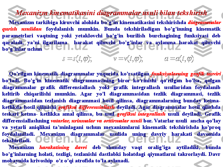 Mexanizm kinematikasini diagrammalar usuli bilan tekshirish
Mexanizm  tarkibiga  kiruvchi  alohida  bo’g’in  kinematikasini  tekshirishda  diagrammalar 
qurish   usulidan  foydalanish  mumkin.  Bunda  tekshiriladigan  bo’g’inning  kinematik 
parametrlari  vaqtning  yoki  yetaklovchi  bo’g’in  burilish  burchagining  funksiyasi  deb 
qaraladi,  ya’ni  ilgarilama    harakat  qiluvchi  bo’g’inlar  va  aylanma  harakat  qiluvchi 
bo’g’inlar uchun
Qo’rilgan  kinematik  diagrammalar  yuqorida  ko’rsatilgan  funksiyalarning  grafik  tasviri 
bo’ladi.  Bo’g’in  kinematik  diagrammasining  biror  ko’rinishi  qo’rilgan  bo’lsa,  qolgan 
diagrammalar  grafik  differensiallash  yoki  grafik  integrallash  usullaridan  foydalanib 
keltirib  chiqarilishi  mumkin.  Agar  yo’l  diagrammasidan  tezlik  diagrammasi,  tezlik 
diagrammasidan  tezlanish  diagrammasi  hosil  qilinsa,  diagrammalarning  bunday  ketma-
ketlikda  hosil  qilinishi  grafikni  differensiallash   deyiladi. Agar  diagrammalar  hosil  qilishda 
teskari  ketma-  ketlikka  amal  qilinsa,  bu  usul  grafikni  integrallash   usuli  deyiladi.  Grafik 
differensiallashning  vatarlar, urinmalar va orttirmalar usuli  bor. Vatarlar usuli    ancha qo’lay 
va  yetarli  aniqlikni  ta’minlagani  uchun  mexanizmlarni  kinematik  tekshirishda  ko’proq 
foydalaniladi.  Mexanizm  diagrammalar  usulida  uning  davriy  harakati  davomida 
tekshiriladi.
Mexanizm  harakatining  davri  deb  shunday  vaqt  oralig’iga  aytiladiki,  bunda 
bo’g’inlarning  holati,  tezligi,  tezlanishi  dastlabki  holatdagi  qiymatlarni  takrorlaydi.  Davr 
mobaynida krivoship    o’z o’qi atrofida to’la aylanadi. )	,	(	);	,	(	);	,	(				t	а	а	t	v	v	t	s	s			 