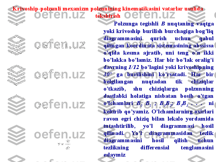 Krivoship-polzunli mexanizm polzunining kinematikasini vatarlar usulida 
tekshirish
Polzunga  tegishli  B   nuqtaning  vaqtga 
yoki  krivoship  burilish  burchagiga  bog’liq 
diagrammasini  qurish  uchun  qabul 
qilingan  koordinata  sistemasining  abssissa 
o’qida  kesma  ajratib,  uni  teng  o’n  ikki 
bo’lakka  bo’lamiz.  Har  bir  bo’lak  oralig’i 
davrning  1/12  bo’lagini yoki krivoshipning 
30°   ga  burilishini  ko’rsatadi.  Har  bir 
belgilangan  nuqtadan  tik  chiziqlar 
o’tkazib,  shu  chiziqlarga  polzunning 
dastlabki  holatiga  nisbatan  bosib  o’tgan 
o’lchamlari  B
0   B
1   ;  B
0 B
2 ;  B
0 B
3   .  .  .    ni 
keltirib  qo’yamiz.  O’lchamlarning  oxirlari 
ravon  egri  chiziq  bilan  lekalo  yordamida 
tutashtirilib,  yo’l  diagrammasi  hosil 
qilinadi.  Yo’l  diagrammasidan  tezlik 
diagrammasini  hosil  qilish  uchun 
tezlikning  differensial  tenglamasini 
eslaymiz 