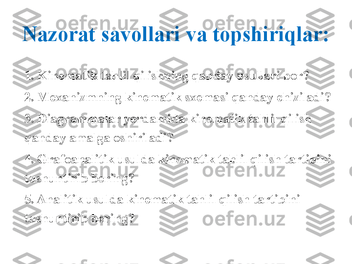 Nazorat savollari va topshiriqlar:
1. Kinematik tahlil qilishning qanday usullari bor?
2. Mexanizmning kinematik sxemasi qanday chiziladi?
3. Diagrammalar yordamida kinematik tahlil qilish 
qanday amalga oshiriladi?
4. Grafoanalitik usulda kinematik tahlil qilish tartibini 
tushuntirib bering?
5. Analitik usulda kinematik tahlil qilish tartibini 
tushuntirib bering? 