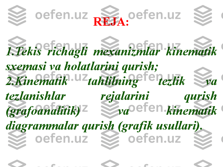 REJA:
1. Tekis  richagli  mexanizmlar  kinematik 
sxemasi va holatlarini qurish; 
2. Kinematik  tahlilning  tezlik  va 
tezlanishlar  rejalarini  qurish 
(grafoanalitik)  va  kinematik 
diagrammalar qurish (grafik usullari). 