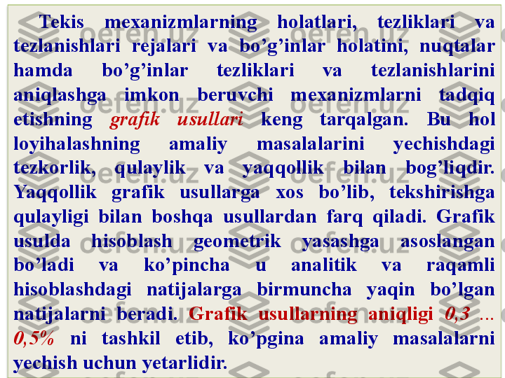 Tekis  mexanizmlarning  holatlari,  tezliklari  va 
tezlanishlari  rejalari  va  bo’g’inlar  holatini,  nuqtalar 
hamda  bo’g’inlar  tezliklari  va  tezlanishlarini 
aniqlashga  imkon  beruvchi  mexanizmlarni  tadqiq 
etishning  grafik  usullari   keng  tarqalgan.  Bu  hol 
loyihalashning  amaliy  masalalarini  yechishdagi 
tezkorlik,  qulaylik  va  yaqqollik  bilan  bog’liqdir. 
Yaqqollik  grafik  usullarga  xos  bo’lib,  tekshirishga 
qulayligi  bilan  boshqa  usullardan  farq  qiladi.  Grafik 
usulda  hisoblash  geometrik  yasashga  asoslangan 
bo’ladi  va  ko’pincha  u  analitik  va  raqamli 
hisoblashdagi  natijalarga  birmuncha  yaqin  bo’lgan 
natijalarni  beradi.  Grafik  usullarning  aniqligi  0,3  ... 
0,5%   ni  tashkil  e tib,  ko’pgina  amaliy  masalalarni 
yechish uchun yetarlidir.  