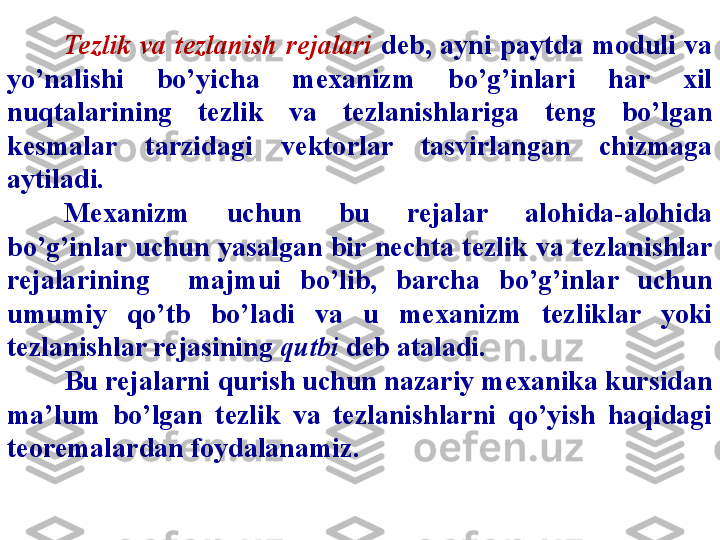 Tezlik  va  tezlanish  rejalari   deb,  ayni  paytda  moduli  va 
yo’nalishi  bo’yicha  mexanizm  bo’g’inlari  har  xil 
nuqtalarining  tezlik  va  tezlanishlariga  teng  bo’lgan 
kesmalar  tarzidagi  vektorlar  tasvirlangan  chizmaga 
aytiladi.
Mexanizm  uchun  bu  rejalar  alohida-alohida 
bo’g’inlar  uchun  yasalgan bir nechta  tezlik  va tezlanishlar 
rejalarining    majmui  bo’lib,  barcha  bo’g’inlar  uchun 
umumiy  qo’tb  bo’ladi  va  u  mexanizm  tezliklar  yoki 
tezlanishlar rejasining  q u tbi  deb ataladi.
Bu rejalarni  qurish  uchun nazariy mexanika kursidan 
ma’lum  bo’lgan  tezlik  va  tezlanishlarni  qo’yish  haqidagi 
teoremalardan foydalanamiz. 