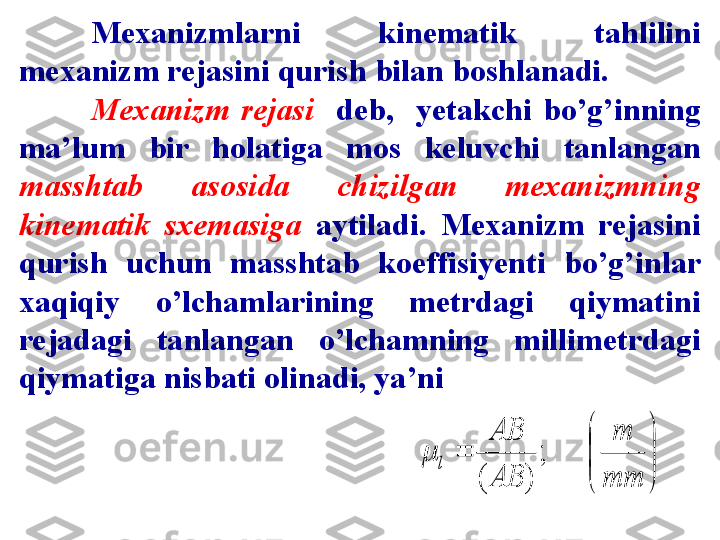 Mexanizmlarni  kinematik  tahlilini 
mexanizm rejasini qurish bilan boshlanadi.
Mexanizm  rejasi     deb,    yetakchi  bo’g’inning 
ma’lum  bir  holatiga  mos  keluvchi  tanlangan 
masshtab  asosida  chizilgan  mexanizmning 
kinematik  sxemasiga   aytiladi.  Mexanizm  rejasini 
qurish   uchun  masshtab  koeffisiyenti  bo’g’inlar 
xaqiqiy  o’lchamlarining  metrdagi  qiymatini 
rejadagi  tanlangan  o’lchamning  millimetrdagi 
qiymatiga nisbati olinadi, ya’ni

	


	
	
mm
m	
AB
AB	
l	;	
)	(	
 