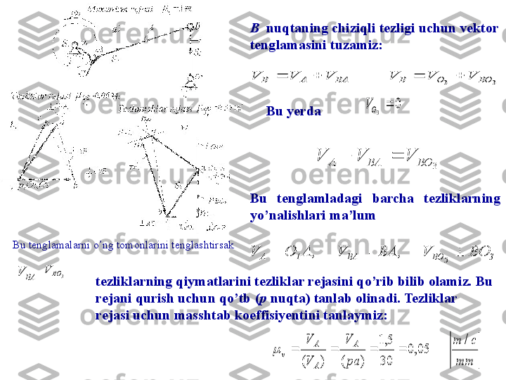 tezliklarning qiymatlarini tezliklar rejasini qo’rib bilib olamiz. Bu 
rejani  qurish  uchun qo’tb ( p  nuqta) tanlab olinadi. Tezliklar 
rejasi uchun masshtab koeffisiyentini tanlaymiz:  Bu  tenglamladagi  barcha  tezliklarning 
yo’ nalishlari ma’lum
Bu tenglamalarni o’ng tomonlarini tenglashtirsak  Bu yerda 3	3	BO	O	B	BA	A	B	V	V	V	V	V	V	
						
				
0	3		OV
	
3	BO	BA	A	V	V	V	
			
	
3BOBA1A BOV,BAV,AOV
3  	
mm	
c	m	
pa
V	
V
V	A	
A
A	
v	
/	
05,0	
30
5,1	
)	(	)	(	
				B   nuqtaning chiziqli tezligi uchun vektor 
tenglamasini tuz a miz:
BAV 	
3	BO	V
 