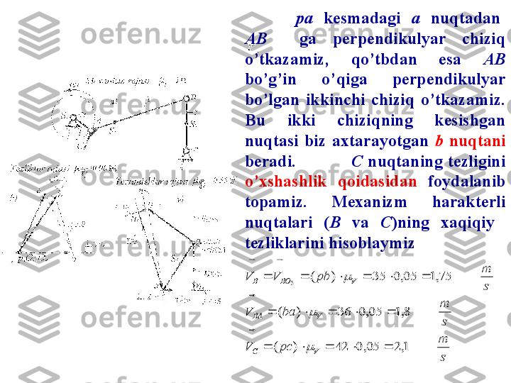 pa    k esmadagi    a     nuqtadan   
AB     ga  perpendikulyar  chiziq 
o’tkazamiz,  qo’tbdan  esa  AB  
bo’g’in  o’qiga  perpendikulyar 
bo’lgan  ikkinchi  chiziq  o’tkazamiz. 
Bu  ikki  chiziqning  kesishgan 
nuqtasi  biz  axtarayotgan  b   nuqtani 
beradi.          C   nuqtaning  tezligini 
o’xshashlik  qoidasidan  foydalanib 
topamiz.  Mexanizm  harakterli 
nuqtalari  ( B   va  C )ning  xaqiqiy   
tezliklarini hisoblaymizs
m	
pc	V	
s
m	
ba	V	
s
m	
pb	V	V	
V	C	
V	BA	
V	BO	B	
1,2	05,0	42	)	(	
8,1	05,0	36	)	(	
75,1	05,0	35	)	(	3	
					
					
						

	
	

	
	 