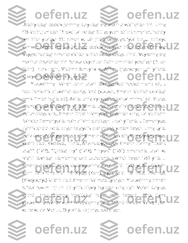   Adabiyotdagi  detektiv janrining dunyodagi eng mashhur vakillaridan biri. Uning
425 kitobi, jumladan 16 taxallusi ostidagi 200 ga yaqin tabloid romanlari, haqiqiy
ismi   bilan   yozilgan   220   romani   va   uch   jildlik   avtobiografiyasi   bor.   U   politsiya
komissari   Mayret   haqidagi   bir   qator   detektiv   hikoyalari   bilan   tanilgan.Komissar
Maygret haqidagi romanlar siklidan ko'plab asarlar suratga olindi. Mayretning eng
mashhur obrazlaridan biri frantsuz aktyori Jan Gabin tomonidan yaratilgan (fr. Jan
Gabin).   Boris   Tenin,   Vladimir   Samoylov   va   Armen   Djigarxanyan   turli   yillarda
Rossiyaning Megre kinosida o'ynagan.    
Yozuvchining   Ikkinchi   Jahon   urushi   davridagi   xatti-harakati   noaniq   edi,   u
hatto   hamkorlik   qiluvchilar   qatoriga   kirdi   (xususan,   Simenon   kitoblari   asosidagi
nemis filmlari haqida edi). Aslida uning siyosatga aralashuvi minimal edi. Shunga
qaramay,   urushdan   keyin   5   yil   davomida   unga   nashr   qilish   taqiqlangan.   Boshqa
ma'lumotlarga ko'ra, Simenon Gitler hokimiyatga kelganidan so'ng, o'zi kitoblarini
fashistlar Germaniyasida nashr qilishni taqiqlagan. Urush yillarida u Germaniyaga
o'g'irlik tahdidi ostida qolgan belgiyalik qochqinlarga yordam bergan. Uning uyida
ingliz desantchilari yashiringan edi. Simenon Parijni tark etib, Shimoliy Amerikaga
ko'chib o'tadi. Kvebekda, Florida, Arizonada yashagan. Simenon o zining “Ostendʻ
urug i”   (1946),   “Qordagi   loy”   (1948),   “Poyezd”   (1951)   romanlarida   urush   va	
ʻ
ishg ol   davridagi   odamlarning   azob-uqubatlarini   tasvirlab   bergan.1952   yilda   J.
ʻ
Simenon   Belgiya   Qirollik   akademiyasining   a'zosi   bo'ldi.   1955   yilda   u   ikkinchi
xotini   Denis   Ome   bilan   Frantsiyaga   (Kann)   qaytib   keldi.   Tez   orada   Lozannaga
(Shveytsariya) ko'chib o'tadi.Simenon ikki marta uylangan. Yozuvchining birinchi
rafiqasi   rassom   Tiji   o'n   olti   yillik   oilaviy   hayotdan   so'ng   o'g'li   Markni   dunyoga
keltirdi.   Biroq,   ularning   birgalikdagi   hayoti   natija   bermadi.   Denis   Oyme
yozuvchining ikkinchi xotini bo'ldi, ularning uchta farzandi bor edi - ikki o'g'il, Jan
va Per va qizi Mari-Jo, 25 yoshida o'z joniga qasd qilgan. 