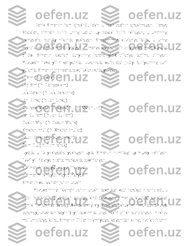             Denis   Simenon   ham   ajrashdi,   lekin   u   hech   qachon   ajrashmagan.   Tereza
Sbelelen,   birinchi   bo'lib   uning   uchun   uy   bekasi   bo'lib   ishlagan,   u   umrining
oxirigacha   haqiqiy   nikohda   yashagan.   Simenonning   so'zlariga   ko'ra,   u   uning
hayotida eng muhim rol o'ynagan - " menga sevgini bilib qo'ying va meni xursand
qildi».   Simenon   asarlari   dunyoning   barcha   yirik   tillariga   tarjima   qilingan.
Yozuvchi   1989   yil   4   sentyabrda   Lozannada   vafot   etdi.Ijodiy   faoliyatining   turli
yillarida Simenon bir nechta taxalluslar ostida yozgan:
J. Sim (fr. G. Sim)
Jorj Sim (fr. Georges sim)
Jak Derson (fr. Jak Dersonne)
Jan Dorsaj (fr. Jan dorsaj)
Georges-Martin Georges (fr. Jorj-Martin Jorj)
Jan du Perri (fr. Jan du Perri)
Gaston Viali (fr. Gaston Vialis)
Kristian Brüll (fr. Xristian brullar)
Luqo Dorsan (fr. Luc Dorsan)
Gom Gut (fr. Gom ichak)
Lyejda   u   19   yoshgacha   yashagan   uyda   Simenon   nomidagi   uy-muzey   ochilgan.
1994 yil Belgiya pochta markasida tasvirlangan.
F Simenon ishlaydi. Hayot hikoyasi
F Simenon ishlaydi. Hayot hikoyasi
Simenon va Ikkinchi jahon urushi
Yozuvchining   Ikkinchi   Jahon   urushi   davridagi   xatti-harakati   noaniq   edi,   u
hatto   hamkorlik   qiluvchilar   qatoriga   kirdi   (xususan,   Simenon   kitoblari   asosidagi
nemis filmlari haqida edi). Aslida uning siyosatga aralashuvi minimal edi. Shunga
qaramay,   urushdan   keyin   5   yil   davomida   unga   nashr   qilish   taqiqlangan.   Boshqa
ma'lumotlarga ko'ra, Simenon Gitler hokimiyatga kelganidan so'ng, o'zi kitoblarini 