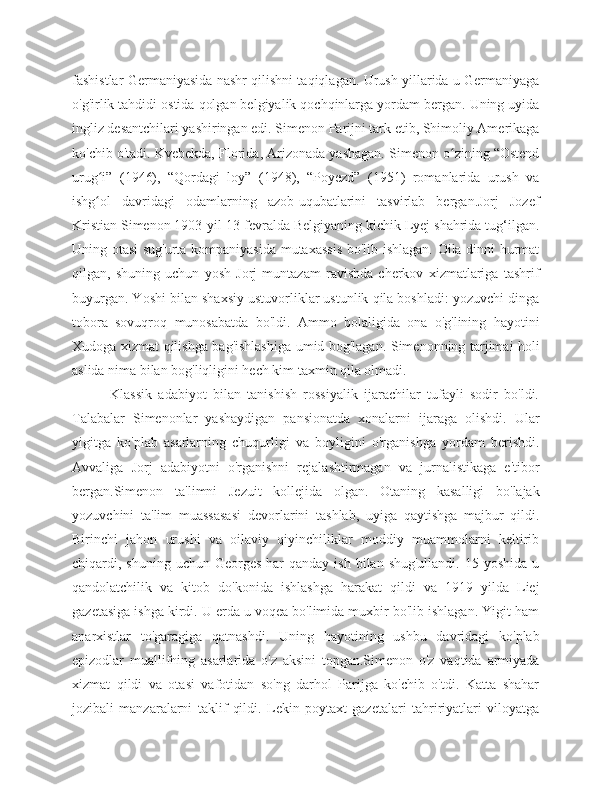 fashistlar Germaniyasida nashr qilishni taqiqlagan. Urush yillarida u Germaniyaga
o'g'irlik tahdidi ostida qolgan belgiyalik qochqinlarga yordam bergan. Uning uyida
ingliz desantchilari yashiringan edi. Simenon Parijni tark etib, Shimoliy Amerikaga
ko'chib o'tadi. Kvebekda, Florida, Arizonada yashagan. Simenon o zining “Ostendʻ
urug i”   (1946),   “Qordagi   loy”   (1948),   “Poyezd”   (1951)   romanlarida   urush   va	
ʻ
ishg ol   davridagi   odamlarning   azob-uqubatlarini   tasvirlab   bergan.Jorj   Jozef
ʻ
Kristian Simenon 1903-yil 13-fevralda Belgiyaning kichik Lyej shahrida tug‘ilgan.
Uning otasi sug'urta kompaniyasida mutaxassis bo'lib ishlagan. Oila dinni hurmat
qilgan,   shuning   uchun   yosh   Jorj   muntazam   ravishda   cherkov   xizmatlariga   tashrif
buyurgan. Yoshi bilan shaxsiy ustuvorliklar ustunlik qila boshladi: yozuvchi dinga
tobora   sovuqroq   munosabatda   bo'ldi.   Ammo   bolaligida   ona   o'g'lining   hayotini
Xudoga xizmat qilishga bag'ishlashiga umid bog'lagan. Simenonning tarjimai holi
aslida nima bilan bog'liqligini hech kim taxmin qila olmadi.
            Klassik   adabiyot   bilan   tanishish   rossiyalik   ijarachilar   tufayli   sodir   bo'ldi.
Talabalar   Simenonlar   yashaydigan   pansionatda   xonalarni   ijaraga   olishdi.   Ular
yigitga   ko'plab   asarlarning   chuqurligi   va   boyligini   o'rganishga   yordam   berishdi.
Avvaliga   Jorj   adabiyotni   o'rganishni   rejalashtirmagan   va   jurnalistikaga   e'tibor
bergan.Simenon   ta'limni   Jezuit   kollejida   olgan.   Otaning   kasalligi   bo'lajak
yozuvchini   ta'lim   muassasasi   devorlarini   tashlab,   uyiga   qaytishga   majbur   qildi.
Birinchi   jahon   urushi   va   oilaviy   qiyinchiliklar   moddiy   muammolarni   keltirib
chiqardi, shuning  uchun  Georges   har   qanday  ish  bilan  shug'ullandi.  15  yoshida  u
qandolatchilik   va   kitob   do'konida   ishlashga   harakat   qildi   va   1919   yilda   Liej
gazetasiga ishga kirdi. U erda u voqea bo'limida muxbir bo'lib ishlagan. Yigit ham
anarxistlar   to'garagiga   qatnashdi.   Uning   hayotining   ushbu   davridagi   ko'plab
epizodlar   muallifning   asarlarida   o'z   aksini   topgan.Simenon   o'z   vaqtida   armiyada
xizmat   qildi   va   otasi   vafotidan   so'ng   darhol   Parijga   ko'chib   o'tdi.   Katta   shahar
jozibali   manzaralarni   taklif   qildi.   Lekin   poytaxt   gazetalari   tahririyatlari   viloyatga 