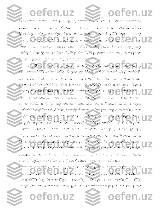 eshiklarini   ochmadi.   Bir   yil   o'tgach,   Simenon   yozuvchi   va   Maten   nashrining
adabiy   muharriri   Gabriel   Kolettning   ishonchini   qozonishga   muvaffaq   bo'ldi.
Murabbiy   Jorjga   imkoniyat   berdi   va   u   gazeta   bilan   6   yillik   hamkorlikning
boshlang'ich   nuqtasi   bo'ldi.1924   yilda   yozuvchi   taxallusi   ostida   nashr   etilgan
"Mashinistning   romani"   debyut   asarini   chiqardi.   Sayohatlar   Simenonning   jiddiy
adabiy faoliyatiga asos solgan. 1928 yildan 1935 yilgacha u Belgiya, Frantsiya va
Gollandiya shaharlarida bo'lib, asarlar uchun ilhom oldi.
Jorj Simenon tomonidan yaratilgan eng mashhur personaj  komissar  Mayret
edi. Jamoatchilik u bilan Delfzijlda yozilgan "Piter Lettish" romani tufayli tanishdi.
Ushbu   asar   "Boshning   bahosi",   "Janob   Halle   vafot   etdi"   va   "Barj   providensidagi
chavandoz" romanlari bilan birga Simenon o'z nomi bilan nashr etish uchun Fayard
nashriyotiga topshirildi.Jorj Simenon "haqiqiy adabiyot" va o'yin-kulgini ajratdi. U
o'zining ba'zi asarlarini ikkinchi darajali deb hisoblab, "qo'lini to'ldirishga" yordam
bergan   holda,   engil   janrdagi   asarlarni   taxalluslar   ostida   Yozuvchida   to'liq   hayot
kechirish istagi bor edi. Afrika, Sharqiy Yevropa, O‘rta yer dengizi mamlakatlariga
qilgan   sayohatlari   uning   tajribasini   boyitdi,   1935-yilda   amalga   oshirilgan   dunyo
bo‘ylab   sayohat   esa   bilim   va   tasavvurini   jiddiy   ravishda   to‘ldirdi.Sayohat
davomida   asarlar   tug'ildi:   "Negro   soati",   "Yevropa   1933   yil",   "Kanaldagi   uy",
"Banan   turisti"   va   boshqalar.   Bu   vaqtga   kelib,   yozuvchi   komissar   Mayret   haqida
18   ta   kitob   chiqardi   va   "haqiqiy   adabiyot"   ga   tegishli   bo'lishi   mumkin   bo'lgan
asarlar   ustida   ish   boshlashga   qaror   qildi.   Fayard   nashriyoti   bilan   hamkorlikni
tugatgandan   so'ng   Simenon   Gallimard   bilan   hamkorlik   qila   boshladi.   "Pitarlar
oilasi", "Uydagi noma'lumlar", "Beva Kuderk" romanlarini nashr etdi.
Simenon   atrofida   sodir   bo'layotgan   voqealarning   tafsilotlarini   payqab,   tashqi
muhitdan   kitoblar   uchun   material   chizdi.   1930-yillarda   yozuvchi   allaqachon
jamoatchilikning   hamdardligini   qozonib,   politsiya   bilan   hamkorlik   qilib,
jinoyatlarni tergov qilishda qatnashgan. "Shoshilinch politsiya yordami yoki yangi 