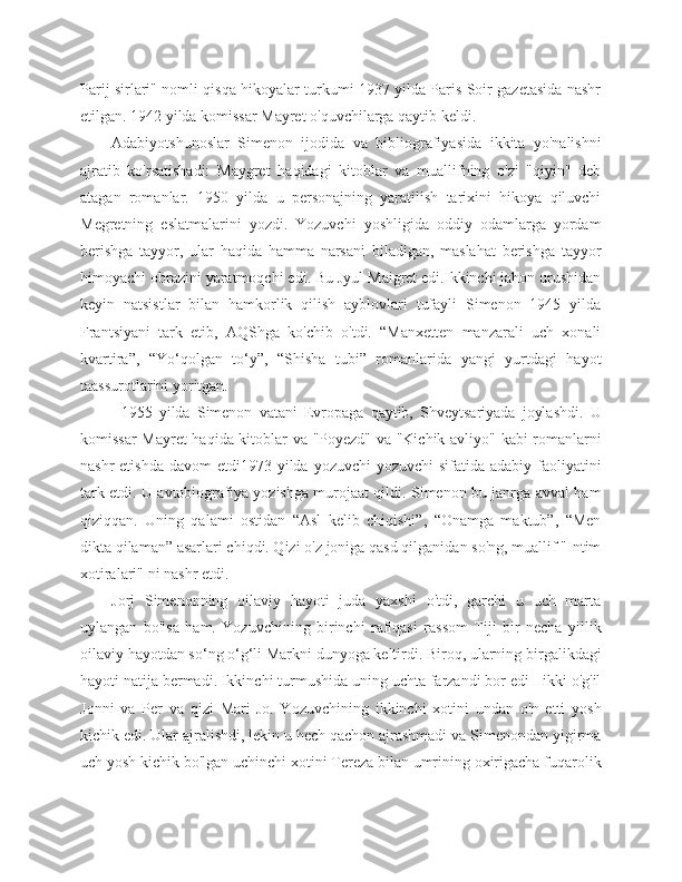 Parij sirlari" nomli qisqa hikoyalar turkumi 1937 yilda Paris Soir gazetasida nashr
etilgan. 1942 yilda komissar Mayret o'quvchilarga qaytib keldi.
Adabiyotshunoslar   Simenon   ijodida   va   bibliografiyasida   ikkita   yo'nalishni
ajratib   ko'rsatishadi:   Maygret   haqidagi   kitoblar   va   muallifning   o'zi   "qiyin"   deb
atagan   romanlar.   1950   yilda   u   personajning   yaratilish   tarixini   hikoya   qiluvchi
Megretning   eslatmalarini   yozdi.   Yozuvchi   yoshligida   oddiy   odamlarga   yordam
berishga   tayyor,   ular   haqida   hamma   narsani   biladigan,   maslahat   berishga   tayyor
himoyachi obrazini yaratmoqchi edi. Bu Jyul Maigret edi.Ikkinchi jahon urushidan
keyin   natsistlar   bilan   hamkorlik   qilish   ayblovlari   tufayli   Simenon   1945   yilda
Frantsiyani   tark   etib,   AQShga   ko'chib   o'tdi.   “Manxetten   manzarali   uch   xonali
kvartira”,   “Yo‘qolgan   to‘y”,   “Shisha   tubi”   romanlarida   yangi   yurtdagi   hayot
taassurotlarini yoritgan.
            1955   yilda   Simenon   vatani   Evropaga   qaytib,   Shveytsariyada   joylashdi.   U
komissar Mayret  haqida kitoblar va "Poyezd" va "Kichik avliyo" kabi romanlarni
nashr  etishda  davom  etdi1973 yilda yozuvchi  yozuvchi  sifatida adabiy  faoliyatini
tark etdi. U avtobiografiya yozishga murojaat qildi. Simenon bu janrga avval ham
qiziqqan.   Uning   qalami   ostidan   “Asl   kelib   chiqishi”,   “Onamga   maktub”,   “Men
dikta qilaman” asarlari chiqdi. Qizi o'z joniga qasd qilganidan so'ng, muallif "Intim
xotiralari" ni nashr etdi.
Jorj   Simenonning   oilaviy   hayoti   juda   yaxshi   o'tdi,   garchi   u   uch   marta
uylangan   bo'lsa   ham.   Yozuvchining   birinchi   rafiqasi   rassom   Tiji   bir   necha   yillik
oilaviy hayotdan so‘ng o‘g‘li Markni dunyoga keltirdi. Biroq, ularning birgalikdagi
hayoti natija bermadi. Ikkinchi turmushida uning uchta farzandi bor edi - ikki o'g'il
Jonni   va   Per   va   qizi   Mari-Jo.   Yozuvchining   ikkinchi   xotini   undan   o'n   etti   yosh
kichik edi. Ular ajralishdi, lekin u hech qachon ajrashmadi va Simenondan yigirma
uch yosh kichik bo'lgan uchinchi xotini Tereza bilan umrining oxirigacha fuqarolik 