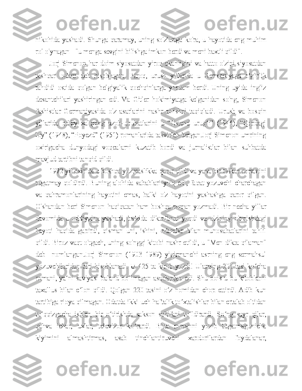 nikohida yashadi. Shunga qaramay, uning so'zlariga  ko'ra, u hayotida eng muhim
rol o'ynagan - "u menga sevgini bilishga imkon berdi va meni baxtli qildi".
Jorj Simenon har doim siyosatdan yiroq ekanligini va hatto o'zini siyosatdan
tashqari   odam   deb   hisoblagan.   Biroq,   urush   yillarida   u   Germaniyaga   o'g'irlik
tahdidi   ostida   qolgan   belgiyalik   qochqinlarga   yordam   berdi.   Uning   uyida   ingliz
desantchilari   yashiringan   edi.   Va   Gitler   hokimiyatga   kelganidan   so'ng,   Simenon
fashistlar   Germaniyasida   o'z   asarlarini   nashr   qilishni   taqiqladi.   Urush   va   bosqin
yillarida   oddiy   xalqning   azob-uqubatlarini   u   “Ostend   urug i”   (1946),   “Qordagiʻ
loy” (1948), “Poyezd” (1951) romanlarida tasvirlab bergan.Jorj Simenon umrining
oxirigacha   dunyodagi   voqealarni   kuzatib   bordi   va   jurnalistlar   bilan   suhbatda
mavjud tartibni tanqid qildi.
1972 yil oxirida u boshqa yozmaslikka qaror qildi va yana bir Oskar romanini
tugatmay   qoldirdi.   Buning   alohida   sabablari   yo'q   edi,   faqat   yozuvchi   charchagan
va   qahramonlarining   hayotini   emas,   balki   o'z   hayotini   yashashga   qaror   qilgan.
O'shandan   beri   Simenon   haqiqatan   ham   boshqa   roman   yozmadi.   Bir   necha   yillar
davomida   u   oddiygina   yashadi,   ba'zida   diktofonni   yoqdi   va   o'zining   o'tmishdagi
hayoti   haqida   gapirdi,   qisman   uni,   ishini,   odamlar   bilan   munosabatlarini   tahlil
qildi. Biroz vaqt o'tgach, uning so'nggi kitobi nashr etildi, u "Men dikta qilaman"
deb     nomlangan.Jorj   Simenon   (1903–1989)   yigirmanchi   asrning   eng   sermahsul
yozuvchilaridan   biri   hisoblanadi.   U   425   ta   kitob   yozdi!   Ularning   200   tasi   ko cha	
ʻ
romani,  ya ni  saviyasi  baland  bo lmagan  asarlardan  edi.   Shu  bois   u  bu  kitoblarni	
ʼ ʻ
taxallus   bilan   e lon   qildi.   Qolgan   220   tasini   o z   nomidan   chop   ettirdi.   Adib   kun	
ʼ ʻ
tartibiga rioya qilmagan. Odatda ikki-uch haftalik to xtalishlar bilan ertalab oltidan	
ʻ
to qqizgacha   ishlar,   bir   o tirishda   sakson   sahifani   to ldirardi.   So ng   sayr   qilar,	
ʻ ʻ ʻ ʻ
qahva   ichar,   uxlar,   televizor   ko rardi.   Bitta   romanni   yozib   tugatmagunicha	
ʻ
kiyimini   almashtirmas,   asab   tinchlantiruvchi   xapdorilardan   foydalanar, 