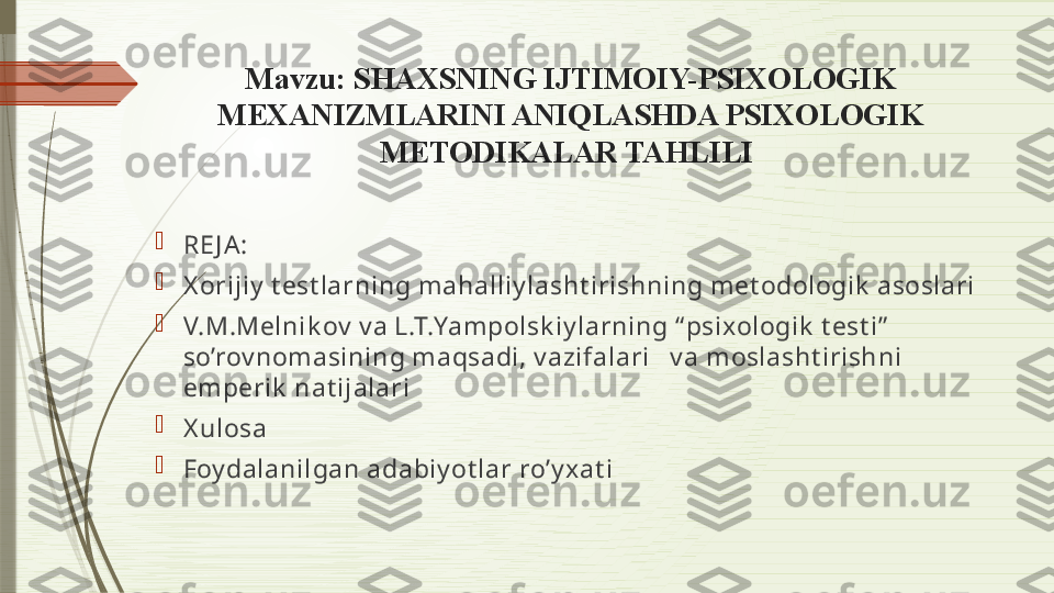 Mavzu:  SHAXSNING IJTIMOIY-PSIXOLOGIK 
MEXANIZMLARINI ANIQLASHDA PSIXOLOGIK 
METODIKALAR TAHLILI 

RE J A:

X orijiy  t est larning m ahalliy lasht irishning m et odologik  asoslari

V.M.Melnik ov  v a L.T.Yam polsk iy larning “ psixologik  t est i”  
so’rov nom asining m aqsadi, v azifalari   v a m oslasht irishni 
em perik  nat ijalari

X ulosa 

Foy dalanilgan adabiy ot lar ro’y xat i              