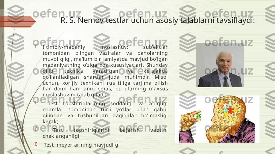 R. S. Nemov testlar uchun asosiy talablarni tavsiflaydi:

Ijt imoiy -madaniy   moslashuv :  sub’ek t lar 
t omonidan  olingan  v azifalar  v a  baholarning 
muv ofi qligi,  ma’lum  bir  jamiy at da  mav jud  bo’lgan 
madaniy at ning  o’ziga  xos  xususiy at lari.  Shunday  
qilib,  t exnik a  y arat ilgan  v a  k elajak da 
qo’llaniladigan  shart lar  juda  muhimdir.  Misol 
uchun,  xorijiy   t exnik ani  rus  t iliga  t arjima  qilish 
har  doim  ham  aniq  emas,  bu  ularning  maxsus 
moslashuv ini t alab qiladi;

  Test   t opshiriqlarining  soddaligi  v a  aniqligi 
odamlar  t omonidan  t urli  y o’llar  bilan  qabul 
qilingan  v a  t ushunilgan  daqiqalar  bo’lmasligi 
k erak ;

  Test   t opshiriqlarini  bajarish  v aqt ini 
chek langanligi;

  Test   mey orlarining mav judligi              