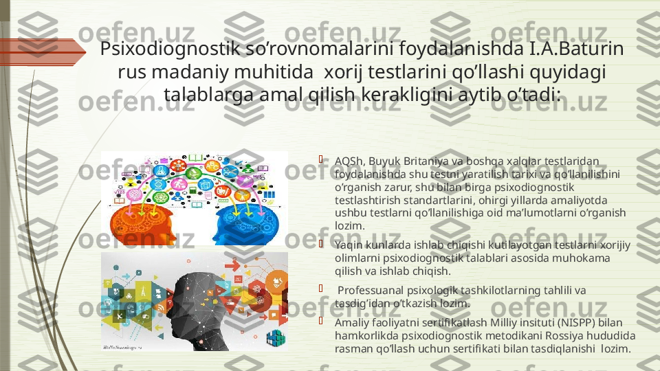 Psixodiognostik so’rovnomalarini foydalanishda I.A.Baturin 
rus madaniy muhitida  xorij testlarini qo’llashi quyidagi 
talablarga amal qilish kerakligini aytib o’tadi :

AQSh, Buyuk Britaniya va boshqa xalqlar testlaridan 
foydalanishda shu testni yaratilish tarixi va qo’llanilishini 
o’rganish zarur, shu bilan birga psixodiognostik 
testlashtirish standartlarini, ohirgi yillarda amaliyotda 
ushbu testlarni qo’llanilishiga oid ma’lumotlarni o’rganish 
lozim.

Yaqin kunlarda ishlab chiqishi kutilayotgan testlarni xorijiy 
olimlarni psixodiognostik talablari asosida muhokama 
qilish va ishlab chiqish.

  Professuanal psixologik tashkilotlarning tahlili va 
tasdig’idan o’tkazish lozim. 

Amaliy faoliyatni sertifikatlash Milliy insituti (NISPP) bilan 
hamkorlikda psixodiognostik metodikani Rossiya hududida 
rasman qo’llash uchun sertifikati bilan tasdiqlanishi  lozim.              