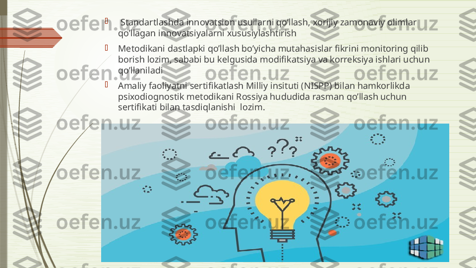 
  Standartlashda innovatsion usullarni qo’llash, xorijiy zamonaviy olimlar 
qo’llagan innovatsiyalarni xususiylashtirish

Metodikani dastlapki qo’llash bo’yicha mutahasislar fikrini monitoring qilib 
borish lozim, sababi bu kelgusida modifikatsiya va korreksiya ishlari uchun 
qo’llaniladi

Amaliy faoliyatni sertifikatlash Milliy insituti (NISPP) bilan hamkorlikda 
psixodiognostik metodikani Rossiya hududida rasman qo’llash uchun 
sertifikati bilan tasdiqlanishi  lozim.              