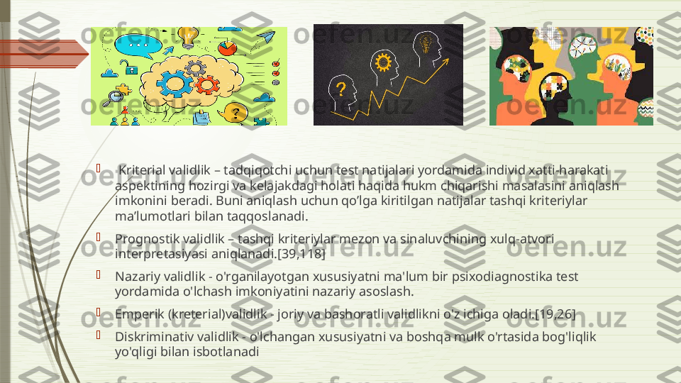 
  Kriterial validlik – tadqiqotchi uchun test natijalari yordamida individ xatti-harakati 
aspektining hozirgi va kelajakdagi holati haqida hukm chiqarishi masalasini aniqlash 
imkonini beradi. Buni aniqlash uchun qo’lga kiritilgan natijalar tashqi kriteriylar 
ma’lumotlari bilan taqqoslanadi.

Prognostik validlik – tashqi kriteriylar mezon va sinaluvchining xulq-atvori 
interpretasiyasi aniqlanadi.[39,118]

Nazariy validlik - o'rganilayotgan xususiyatni ma'lum bir psixodiagnostika test 
yordamida o'lchash imkoniyatini nazariy asoslash.

Emperik (kreterial)validlik - joriy va bashoratli validlikni o'z ichiga oladi.[19,26]

Diskriminativ validlik - o'lchangan xususiyatni va boshqa mulk o'rtasida bog'liqlik 
yo'qligi bilan isbotlanadi              