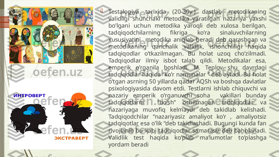 
Testalogiya  tarixida  (20-30y.)  dastlab  metodikaning 
validligi  shunchaki  metodika  yaratilgan  nazariya  yaxshi 
bo’lgani  uchun  metodika  yaroqli  deb  xulosa  berilgan, 
tadqiqodchilarning  fikriga  ko’ra  sinaluvchilarning 
xususiyatini    metodika  aniqlab  beradi  deb  qarashgan  va 
metodikaning  qanchalik  validlik,  ishonchliligi  haqida 
tadqiqodlar  o’tkazilmagan.  Bu  holat  uzoq  cho’zilmadi. 
Tadqiqodlar  ilmiy  isbot  talab  qildi.  Metodikalar  esa, 
emperik  o’rganila  boshladi.  M.  Teplov  shu  davrdagi 
tadqiqodlar haqida “ko’r namunalar ” deb aytadi. Bu holat 
o’tgan asrning 50 yillarda qadar AQSh va boshqa davlatlar 
psixologiyasida  davom  etdi.  Testlarni  ishlab  chiquvchi  va 
nazariy  emperik  o’rganuvchi  soha    vakillari  bunday 
tadqiqotlarni    “bo’sh”  ochilmagan  tadqiqodlar  va 
nazariyaga  muvofiq  kelmaydi  deb  takidlab  kelishadi. 
Tadqiqodchilar  “nazariyasiz  amaliyot  ko’r  ,  amaliyotsiz 
tadqiqotlar esa o’lik “deb takidlashadi. Bugungi kunda fan 
rivojlanib  bu  kabi  tadqiqodlar  samarasiz  deb  baholanadi. 
Validlik  test  haqida  ko’plab  ma’lumotlar  to’plashga 
yordam beradi              