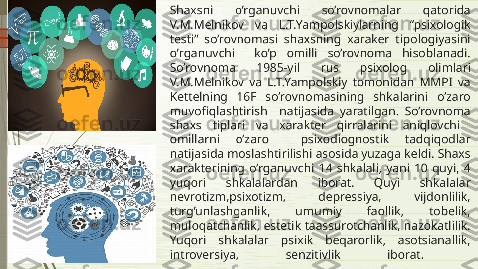 Shaxsni  o’rganuvchi  so’rovnomalar  qatorida 
V.M.Melnikov  va  L.T.Yampolskiylarning  “psixologik 
testi”  so’rovnomasi  shaxsning  xaraker  tipologiyasini 
o’rganuvchi    ko’p  omilli  so’rovnoma  hisoblanadi. 
So’rovnoma  1985-yil  rus  psixolog  olimlari 
V.M.Melnikov  va  L.T.Yampolskiy  tomonidan  MMPI  va 
Kettelning  16F  so’rovnomasining  shkalarini  o’zaro 
muvofiqlashtirish    natijasida  yaratilgan.  So’rovnoma 
shaxs  tiplari  va  xarakter  qirralarini  aniqlovchi   
omillarni  o’zaro    psixodiognostik  tadqiqodlar 
natijasida moslashtirilishi asosida yuzaga keldi. Shaxs 
xarakterining  o’rganuvchi  14  shkalali,  yani  10  quyi,  4 
yuqori  shkalalardan  iborat.  Quyi  shkalalar 
nevrotizm,psixotizm,  depressiya,  vijdonlilik, 
turg’unlashganlik,  umumiy  faollik,  tobelik, 
muloqatchanlik, estetik taassurotchanlik, nazokatlilik. 
Yuqori  shkalalar  psixik  beqarorlik,  asotsianallik, 
introversiya,  senzitivlik  iborat.               