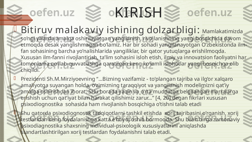 KIRISH  

Bit iruv  malak av iy  ishining dolzarbligi :  Mamlakatimizda 
so’ngi yillarda amalga oshirilayotgan yangilanish, rivojlanishning yangi bosqichida davom 
etmoqda desak yanglishmagan bo’lamiz. Har bir sohadi yangilanayotgan O’zbekistonda ilm-
fan sohasining barcha yo’nalishlarida yangiliklar, bir qator yutuqlarga erishilmoqda. 
Xususan ilm-fanni rivojlantirish, ta’lim sohasini isloh etish, ilmiy va innovatsion faoliyatni har 
tomonlama qo‘llab-quvvatlashga qaratilgan keng ko‘lamli islohotlar yangi bosqichga olib 
chiqildi.

Prezidenti Sh.M.Mirziyoevning “…Bizning vazifamiz - to‘plangan tajriba va ilg‘or xalqaro 
amaliyotga suyangan holda, o‘zimizning taraqqiyot va yangilanish modelimizni qat’iy 
amalga oshirishdan iborat. SHu borada yaqin va o‘rta muddatga belgilangan marralarga 
erishish uchun qat’iyat bilan harakat qilishimiz zarur…” [4, 20] degan fikrlari xususan 
psixodiognostika  sohasida ham rivojlanish bosqichiga o’tishni talab etadi

Shu qatorda psixodiognostik tadqiqotlarni tashkil etishda  xorij tajribasini o’rganish, xorij 
testlaridan keng foydalanishga katta e’htiyoj oshib bormoqda. Shu bilan birga zamonaviy 
psixodiagnostika shaxsning individual-psixologik xususiyatlarini aniqlashda 
standartlashtirilgan xorij testlardan foydalanishni talab etadi.               