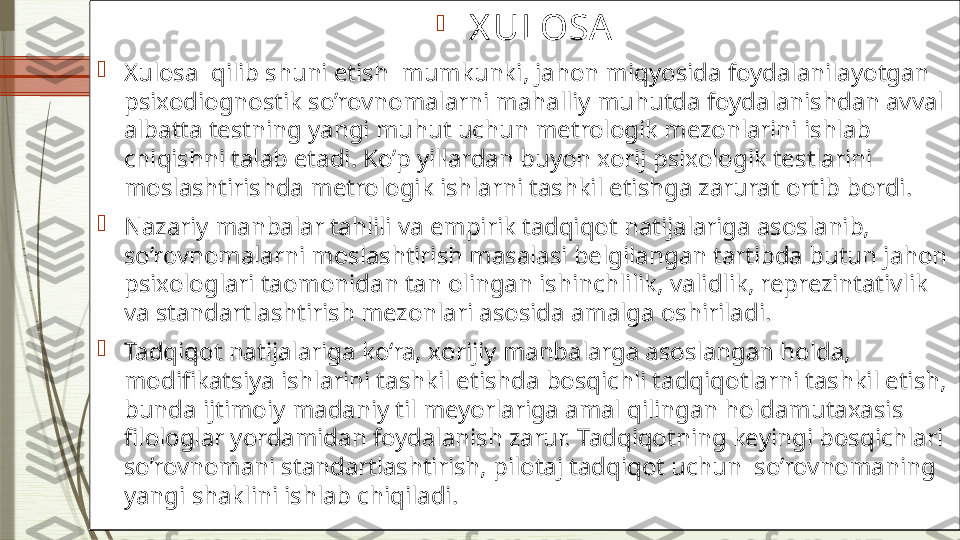 
  X ULOSA

Xulosa  qilib shuni etish  mumkunki, jahon miqyosida foydalanilayotgan  
psixodiognostik so’rovnomalarni mahalliy muhutda foydalanishdan avval 
albatt a  testning yangi muhut uchun metrologik mezonlarini ishlab 
chiqishni talab etadi. Ko’p yillardan buyon xorij psixologik testlarini 
moslashtirishda metrologik ishlarni tashkil etishga zarurat ortib bordi. 

Nazariy manbalar tahlili va empirik tadqiqot natijalariga asoslanib,  
so’rovnomalarni moslashtirish masalasi belgilangan tartibda butun jahon 
psixologlari taomonidan tan olingan ishinchlilik, validlik, reprezintativlik 
va standartlashtirish mezonlari asosida amalga oshiriladi. 

Tadqiqot natijalariga ko‘ra,  x orijiy manbalarga asoslangan holda , 
modifikatsiya ishlarini tashkil etishda bosqichli tadqiqotlarni tashkil etish, 
bunda ijtimoiy madaniy til meyorlariga amal qilingan holdamutaxasis  
filologlar yordamidan foydalanish zarur. Tadqiqotning keyingi bosqichlari 
so’rovnomani standartlashtirish, pilotaj tadqiqot uchun  so’rovnomaning 
yangi shaklini ishlab chiqiladi.              