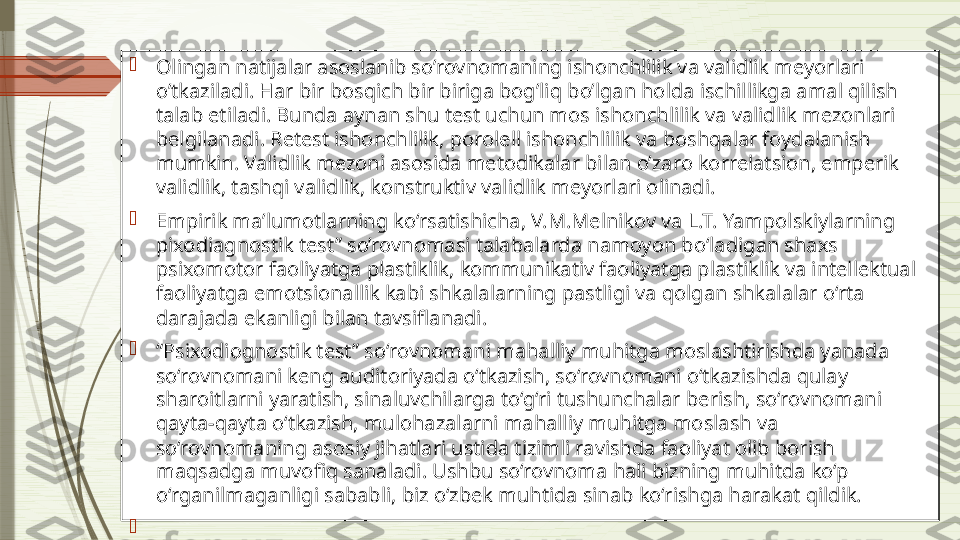 
Olingan natijalar asoslanib so’rovnomaning ishonchlilik va validlik meyorlari 
o’tkaziladi. Har bir bosqich bir biriga bog’liq bo’lgan holda ischillikga amal qilish 
talab etiladi. Bunda aynan shu test uchun mos ishonchlilik va validlik mezonlari 
belgilanadi. Retest ishonchlilik, porolell ishonchlilik va boshqalar foydalanish 
mumkin. Validlik mezoni asosida metodikalar bilan o’zaro korrelatsion, emperik 
validlik, tashqi validlik, konstruktiv validlik meyorlari olinadi.

Empirik ma’lumotlarning ko‘rsatishicha, V.M.Melnikov va L.T. Yampolskiylarning  
pixodiagnostik test” so’rovnomasi talabalarda namoyon bo‘ladigan shaxs 
psixomotor faoliyatga plastiklik, kommunikativ faoliyatga plastiklik va intellektual 
faoliyatga emotsionallik kabi shkalalarning pastligi va qolgan shkalalar o‘rta 
darajada ekanligi bilan tavsiflanadi.

“ Psixodiognostik test” so‘rovnomani mahalliy muhitga moslashtirishda yanada 
so‘rovnomani keng auditoriyada o‘tkazish, so‘rovnomani o‘tkazishda qulay 
sharoitlarni yaratish, sinaluvchilarga to‘g‘ri tushunchalar berish, so‘rovnomani 
qayta-qayta o‘tkazish, mulohazalarni mahalliy muhitga moslash va 
so‘rovnomaning asosiy jihatlari ustida tizimli ravishda faoliyat olib borish 
maqsadga muvofiq sanaladi. Ushbu so‘rovnoma hali bizning muhitda ko‘p 
o‘rganilmaganligi sababli, biz o‘zbek muhtida sinab ko‘rishga harakat qildik.

               