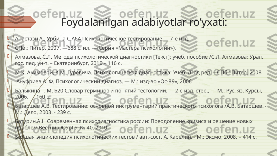 Foydalanilgan adabiyotlar ro’yxati: 

Анастази А., Урбина С.А64 Психологическое тестирование. —7-е изд. —

СПб.: Питер, 2007. —688 с: ил. —(Серия «Мастера психологии»).

Алмазова, С.Л. Методы психологической диагностики [Текст]: учеб. пособие /С.Л. Алмазова; Урал. 
гос. пед. ун-т. – Екатеринбург, 2010 – 116 с.

М.К. Акимовой, К.М. Гуревича. Психологическая диагностика: Учеб. /Под ред. – СПб.: Питер, 2008.

  Ануфриев А. Ф. Психологический диагноз. — М.: изд-во «Ос-89», 2006

Балыкина Т. М. Б20 Словар терминов и понятий тестологии. — 2-е изд. стер., — М.: Рус. яз. Курсы, 
2006. — 160 с.

Батаршев А.В. Тестирование: основной инструментарий практического психолога /А.В. Батаршев. - 
М.: Дело, 2003. - 239 с.

Батурин. А.Н  Современная психодиагностика россии: Преодоление кризиса и решение новых 
проблем Вестник ЮУрГУ, № 40, 2010

Болшая энциклопедия психологических тестов / авт.-сост. А. Карелин. - М.: Эксмо, 2008. – 414 с.              