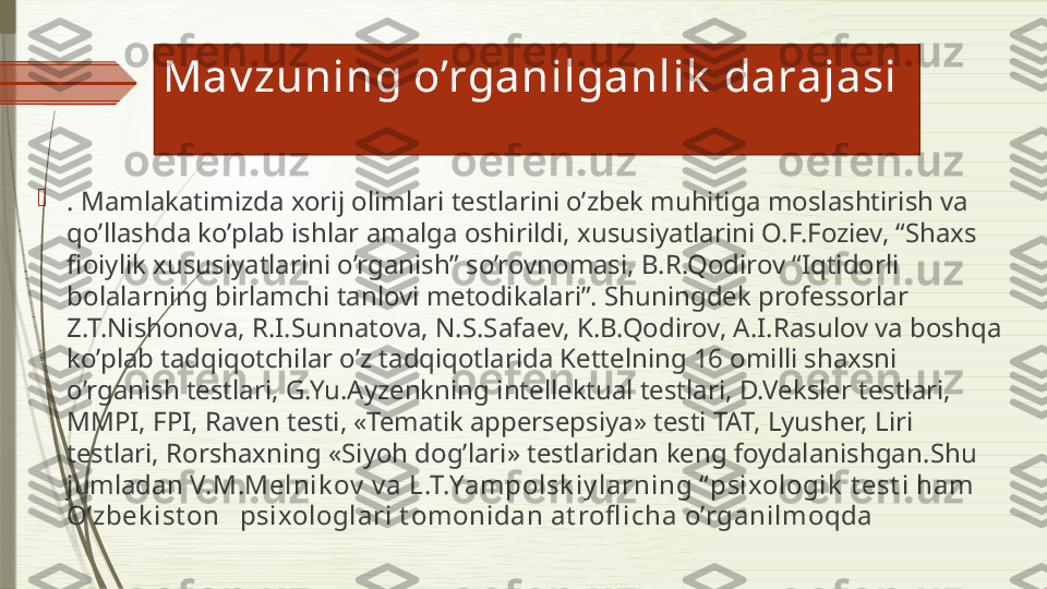 Mav zuning o’rganilganlik  darajasi

. Mamlakatimizda xorij olimlari testlarini o’zbek muhitiga moslashtirish va 
qo’llashda ko’plab ishlar amalga oshirildi,  x ususiyatlarini O.F.Foziev, “Shaxs 
fioiylik xususiyatlarini o’rganish” so’rovnomasi, B.R.Qodirov “Iqtidorli 
bolalarning birlamchi tanlovi metodikalari”. Shuningdek professorlar 
Z.T.Nishonova, R.I.Sunnatova, N.S.Safaev, K.B.Qodirov, A.I.Rasulov va boshqa 
ko’plab tadqiqotchilar o’z tadqiqotlarida Kettelning 16 omilli shaxsni 
o’rganish testlari, G.Yu.Ayzenkning intellektual testlari, D.Veksler testlari, 
MMPI, FPI, Raven testi, «Tematik appersepsiya» testi TAT, Lyusher, Liri 
testlari, Rorshaxning «Siyoh dog’lari» testlaridan keng foydalanishgan. Shu 
jumladan  V.M.Melnik ov  v a L.T.Yampolsk iy larning “ psixologik  t est i ham 
O’zbek ist on   psixologlari t omonidan at rofl icha o’rganilmoqda               