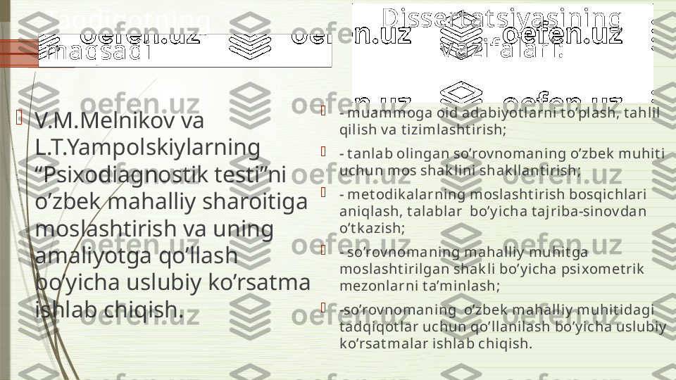 Taqdiqot ning 
maqsadi

V.M.Melnikov va 
L.T.Yampolskiylarning 
“Psixodiagnostik testi”ni 
o’zbek mahalliy sharoitiga 
moslashtirish va uning 
amaliyotga qo’llash 
bo’yicha uslubiy ko’rsatma 
ishlab chiqish. Dissert at siy asining 
v azifalari:

-  muammoga oid adabiy ot larni t o’pl ash, t ahli l 
qil ish v a t izimlasht iri sh;

-  t anlab oli ngan so’rov nomaning o’zbek  muhit i 
uchun mos shak lini  shak llant irish;

-  met odik alarning moslasht irish bosqichlari  
aniqlash, t al ablar  bo’y icha t aj riba-sinov dan 
o’t k azish;

-  so’rov nomaning mahall iy  muhi t ga 
moslasht i rilgan shak li bo’y i cha psixomet rik  
mezonlarni  t a’minlash;

- so’rov nomaning  o’zbek  mahalli y  muhit idagi 
t adqiqot lar uchun qo’ll anilash bo’y i cha uslubi y  
k o’rsat malar ishlab chiqi sh .              