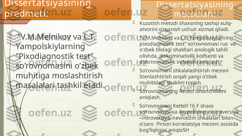 
 “ V.M.Melnikov va L.T. 
Yampolskiylarning  
“Pixodiagnostik test” 
so’rovnomasini o’zbek 
muhitiga moslashtirish 
masalalari tashkil etadi.    Dissert at siy asining 
met odlari : 

Kuzatish metodi shaxsning tashqi xulq-
atvorini o’rganish uchun xizmat qiladi.

“ V.M.Melnikov va L.T. Yampolskiylarning  
pixodiagnostik test” so’rovnomasi rus  va 
o’zbek tilidagi shakllari anologik tahlil 
olishda, diskriminativlik koifsenti va 
diskriminativlik indeksini aniqlash. 

So’rovnomani shkalalashtirish mezoni 
Stenlashtirish orqali yangi o’zbek 
muhitidagi shaklini topish.

So’rovnomaning Retest ishonchlilikni 
aniqlash.

So’rovnomani Kettell 16 F shaxs 
so’rovnomasi va Ayzenkning ekstraversiya 
–introversiya, nevrotizm shkalalari bilan 
o’zaro  Pirson korrelatsiya mezoni asosida 
bog’liqligini aniqla SHD issert at siy asining 
predmet i :               