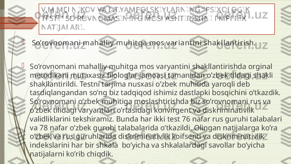 V.M.MELN IKOV  VA  L.T.YAMPOLSKIY LARN I N G “ PSI X OLOGIK 
TESTI”  SO’ROV N OMASI N IN G MOSLA SHTIRISHN I EMPERIK 
N ATI J A LA RI .

  So’rov nomani mahalliy  muhit ga mos v ar i ant ini shak llant irish.
 

So’rovnomani mahalliy muhitga mos varyantini shakllantirishda orginal 
metodikani mutaxasiz filologlar jamoasi tamanidan o’zbek tildagi shakli 
shakllantirildi. Testni tarjima nusxasi o’zbek muhitida yaroqli deb 
tasdiqlangandan so’ng biz tadqiqod ishimiz dastlapki bosqichini o’tkazdik. 
So’rovnomani o’zbek muhitiga moslashtirishda biz so’rovnomani rus va 
o’zbek tilidagi varyantlari o’rtasidagi konvirgent va diskriminativlik 
validliklarini tekshiramiz. Bunda har ikki test 76 nafar rus guruhi talabalari 
va 78 nafar o’zbek guruhi talabalarida o’tkazildi. Olingan natijalarga ko’ra 
o’zbek va rus guruhlarida diskriminativlik koifsenti va diskriminativlik 
indekslarini har bir shkala  bo’yicha va shkalalardagi savollar bo’yicha 
natijalarni ko’rib chiqdik.               