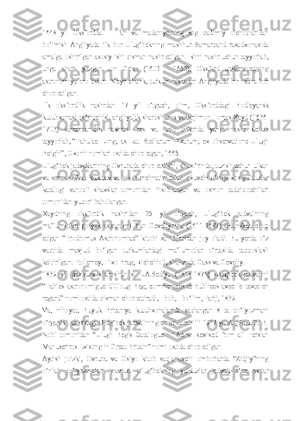 1648   yil   Oksfordda   —   fan   va   madaniyatning   eng   qadimiy   o‘choqlaridan
bo‘lmish   Angliyada   ilk   bor   Ulug‘bekning   mashhur   Samarqand   rasadxonasida
amalga oshirilgan asosiy ishi qisman nashr etilgan. Ishni nashr uchun tayyorlab,
unga   sharh   yozgan   Jon   Grivs   (1602   -   1652),   Oksford   universitetining
astronomiya professori. Keyinchalik, turkum lavhalari Angliyada bir necha bor
chop etilgan.
Ilk   oksfordlik   nashrdan   17   yil   o‘tgach,   olim,   Oksforddagi   Bodleyansk
kutubxonasi qo‘riqchisi, angliyalik sharqshunos va tarjimon Tomas Xayd (1636-
1703)   samarqandlik   nashrni   fors   va   lotin   tillarida   yangi   nashr   uchun
tayyorlab,   “Tabulae   Long,   as   Lat.   Stellarum   Fixarum,   ex   observatione   Ulugh
Beighi”, Oxonii nomlari ostida chop etgan, 1665.
Ulug‘bek jadvallarining Ovrupada chop etilishi, shu o‘rinda, tuzish uchun ulkan
va sermashshaq kuzatuv va hisob mehnatini talab qiluvchi o‘ziga xos yulduzlar
katalogi   sanoqli   shaxslar   tomonidan   hisoblangan   va   osmon   tadqiqotchilari
tomonidan yuqori baholangan.
Xaydning   oksfordik   nashridan   25   yil   o‘tgach,   Ulug‘bek   jadvalining
ma’lumotlari   polyak   astronomi   Yan   Geveliyning   (1611-1687)   Gdanskda   chop
etigan   “Prodromus   Astronomiae”   kitobi   sahifalaridan   joy   oladi.   Bu   yerda   o‘z
vaqtida   mavjud   bo‘lgan   turkumlardagi   ma’lumotlar   o‘rtasida   taqqoslash
keltirilgan: Ptolemey, Tixo Brag, Richchioli, shahzoda Gass va Geveliy.
1839   yil   fransuzs   sharqshunosi   L.A.Sediyo   (1808-1876)   Ulug‘bek   jadvalini
“Tables   astronomigue   d'Oloug   Beg,   commentees   et   publiees   avec   le   texte   en
regard” nomi ostida qisman chop ettiradi, I bob, I bo‘lim, Parij, 1839.
Va,   nihoyat,   Buyuk   Britaniya   kutubxonalarida   saqlangan   8   ta   qo‘lyozmani
o‘rganish asosidagi Ulug‘bek jadvalining aniqroq tahlili 1917 yil AQShda E. B.
Nobl   tomonidan   “Ulugh   Beg's   Catalogue   of   Stars.   Revised   from   all   Persian
Manuscripts Existing in Great Britain” nomi ostida chop etilgan.
Aytish   joizki,   Ovrupa   va   Osiyo   kitob   saqlanuvchi   omborlarda   “Zidjiy”ning
o‘nlab   qo‘lyozmalari   mavjud.   Ulug‘bekning   yulduzlar   jadvali   o‘rta   asrlar 