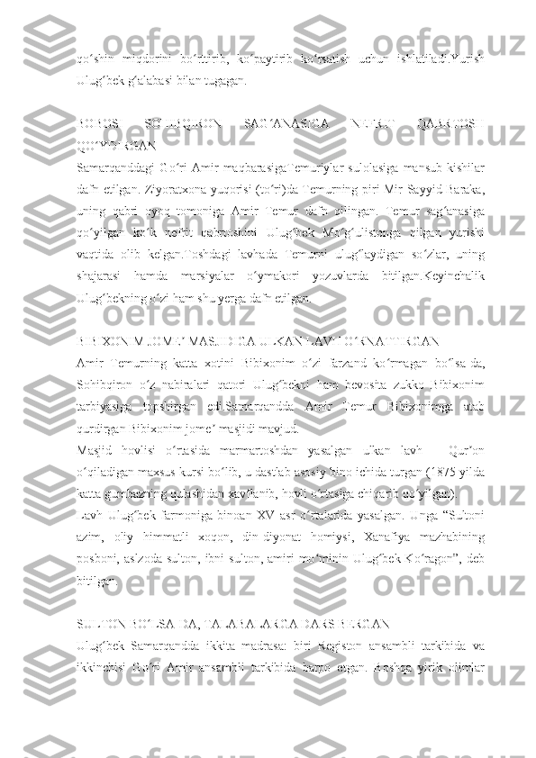 qo shin   miqdorini   bo rttirib,   ko paytirib   ko rsatish   uchun   ishlatiladi.Yurishʻ ʻ ʻ ʻ
Ulug bek g alabasi bilan tugagan.	
ʻ ʻ
 
BOBOSI   SOHIBQIRON   SAG ANASIGA   NEFRIT   QABRTOSH	
ʻ
QO YDIRGAN	
ʻ
Samarqanddagi   Go ri   Amir   maqbarasigaTemuriylar   sulolasiga   mansub   kishilar	
ʻ
dafn etilgan. Ziyoratxona yuqorisi (to ri)da Temurning piri Mir Sayyid Baraka,	
ʻ
uning   qabri   oyoq   tomoniga   Amir   Temur   dafn   qilingan.   Temur   sag anasiga	
ʻ
qo yilgan   ko k   nefrit   qabrtoshini   Ulug bek   Mo g ulistonga   qilgan   yurishi	
ʻ ʻ ʻ ʻ ʻ
vaqtida   olib   kelgan.Toshdagi   lavhada   Temurni   ulug laydigan   so zlar,   uning	
ʻ ʻ
shajarasi   hamda   marsiyalar   o ymakori   yozuvlarda   bitilgan.Keyinchalik	
ʻ
Ulug bekning o zi ham shu yerga dafn etilgan.	
ʻ ʻ
 
BIBIXONIM JOME  MASJIDIGA ULKAN LAVH O RNATTIRGAN	
ʼ ʻ
Amir   Temurning   katta   xotini   Bibixonim   o zi   farzand   ko rmagan   bo lsa-da,	
ʻ ʻ ʻ
Sohibqiron   o z   nabiralari   qatori   Ulug bekni   ham   bevosita   zukko   Bibixonim	
ʻ ʻ
tarbiyasiga   topshirgan   edi.Samarqandda   Amir   Temur   Bibixonimga   atab
qurdirgan Bibixonim jome  masjidi mavjud.	
ʼ
Masjid   hovlisi   o rtasida   marmartoshdan   yasalgan   ulkan   lavh   –   Qur on	
ʻ ʼ
o qiladigan maxsus kursi bo lib, u dastlab asosiy bino ichida turgan (1875-yilda	
ʻ ʻ
katta gumbazning qulashidan xavflanib, hovli o rtasiga chiqarib qo yilgan).	
ʻ ʻ
Lavh   Ulug bek   farmoniga   binoan   XV   asr   o rtalarida   yasalgan.   Unga   “Sultoni	
ʻ ʻ
azim,   oliy   himmatli   xoqon,   din-diyonat   homiysi,   Xanafiya   mazhabining
posboni,  aslzoda  sulton,  ibni  sulton,   amiri  mo minin  Ulug bek  Ko ragon”,   deb	
ʻ ʻ ʻ
bitilgan.
 
SULTON BO LSA-DA, TALABALARGA DARS BERGAN	
ʻ
Ulug bek   Samarqandda   ikkita   madrasa:   biri   Registon   ansambli   tarkibida   va	
ʻ
ikkinchisi   Go ri   Amir   ansambli   tarkibida   barpo   etgan.   Boshqa   yirik   olimlar	
ʻ 