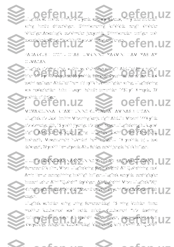 Ulug bek   va   boshqa   olimlar   shu   yerda   samoviy   kuzatuv,   ilmiy   tadqiqotlardanʻ
so ng   hordiq   chiqarishgan.   Chinnixonaning   ko shkida   rangli   shishalar	
ʻ ʻ
ishlatilgan.Arxeologik   qazishmalar   jarayonida   Chinnixonadan   topilgan   tosh
taxtachalardan biriga “baxtli bo l” yozuvi borligi aniqlangan.	
ʻ
 
PADARKUSH   O G IL   OTASI   UMRINING   YARMINI   HAM   YASHAY	
ʻ ʻ
OLMAGAN
Ulug bek   o zining   o jar,   xudbin   va   shuhratparast   o g li   Abdullatifning   roziligi	
ʻ ʻ ʻ ʻ ʻ
bilan 1449-yil 27-oktyabrda 55 yoshida Samarqand yaqinida qatl etilgan. Otasi
taxtini egallagan Abdullatif ham olti oylik hukmronligidan so ng, Ulug bekning	
ʻ ʻ
xos   navkarlaridan   Bobo   Husayn   Bahodir   tomonidan   1450-yil   8-mayda,   27
yoshida o ldirilgan.	
ʻ
 
MOVAROUNNAHR TAXTI UNING KUYOVIGA HAM NASIB ETGAN
Ulug bek o z ukasi Ibrohim Mirzoning kenja o g li Abdullo Mirzoni 1448-yilda	
ʻ ʻ ʻ ʻ
o z xizmatiga olib, 15 yoshli jiyaniga o z qizini bergan.Ulug bekning bu kuyovi	
ʻ ʻ ʻ
o g li   Abdullatif   vafotidan   so ng   Ulug bek   taxtini   1450–1451-yillarda
ʻ ʻ ʻ ʻ
boshqarib,   Movarounnahr   hukmdori   ham   bo lgan.U   18   yoshida   toj-u   taxt	
ʻ
da vogari, 27 yoshli Temuriyzoda Abu Saidga qarshi jangda halok bo lgan.	
ʼ ʻ
 
ULUG BEKNING XAZINASINI UNING SHOGIRDI SAQLAB QOLGAN	
ʻ
Samarqandlik   olim,   Mirzo   Ulug bekning   yaqin   shogirdi   Ali   Qushchining   otasi	
ʻ
Amir   Temur   qarorgohining   boshlig i   bo lgan.Ulug bek   saroyida   qarchig aylar	
ʻ ʻ ʻ ʻ
boqqani uchun Alini “Qushchi” deyishgan. Ali Qushchini Mirzo Ulug bek “Ziji	
ʻ
Ko ragoniy”ning so zboshisida “farzandi arjumand”, ya ni “aziz farzandim” deb	
ʻ ʻ ʼ
atagan.
Ulug bek   vafotidan   so ng   uning   Samarqanddagi   15   ming   kitobdan   iborat	
ʻ ʻ
mashhur   kutubxonasi   xavf   ostida   qoladi.   Kutubxonani   “o z   davrining	
ʻ
Ptolomeyi”   nomini   olgan   Ali   Qushchi   saqlab   qolgan,   degan   taxminlar   bor.
Rivoyatlarga   qaraganda   kutubxonadagi   kitoblarning   ko p   qismini   Ali   Qushchi	
ʻ 
