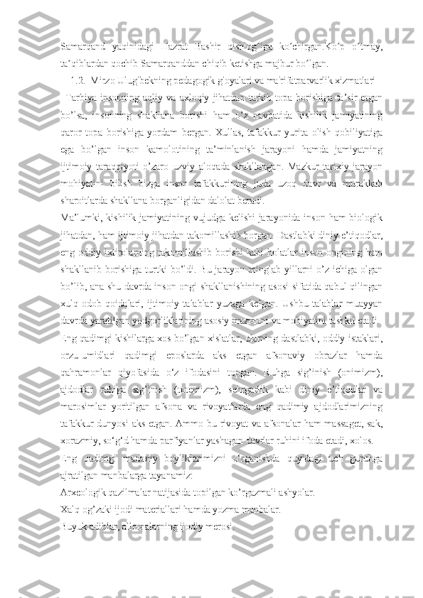 Samarqand   yaqinidagi   Hazrat   Bashir   qishlog iga   ko chirgan.Ko p   o tmay,ʻ ʻ ʻ ʻ
ta qiblardan qochib Samarqanddan chiqib ketishga majbur bo lgan.	
ʼ ʻ
1.2.  Mirzo Ulug'bekning pedagogik g'oyalari va ma'rifatparvarlik xizmatlari
Tarbiya   insonning   aqliy   va   axloqiy   jihatdan   tarkib   topa   borishiga   ta’sir   etgan
bo’lsa,   insonning   shakllana   borishi   ham   o’z   navbatida   kishilik   jamiyatining
qaror   topa   borishiga   yordam   bergan.   Xullas,   tafakkur   yurita   olish   qobiliyatiga
ega   bo’lgan   inson   kamolotining   ta’minlanish   jarayoni   hamda   jamiyatning
ijtimoiy   taraqqiyoti   o’zaro   uzviy   aloqada   shakllangan.   Mazkur   tarixiy   jarayon
mohiyatini   bilish   bizga   inson   tafakkurining   juda   uzoq   davr   va   murakkab
sharoitlarda shakllana borganligidan dalolat beradi.
Ma’lumki, kishilik jamiyatining vujudga kelishi  jarayonida inson ham biologik
jihatdan, ham ijtimoiy jihatdan takomillashib borgan. Dastlabki diniy e’tiqodlar,
eng  oddiy  ixtirolarning  takomillashib  borishi  kabi  holatlar   inson  ongining  ham
shakllanib borishiga turtki bo’ldi. Bu jarayon minglab yillarni  o’z ichiga olgan
bo’lib, ana shu davrda inson ongi shakllanishining asosi  sifatida qabul qilingan
xulq-odob   qoidalari,   ijtimoiy   talablar   yuzaga   kelgan.   Ushbu   talablar   muayyan
davrda yaratilgan yodgorliklarining asosiy mazmuni va mohiyatini tashkil etadi. 
Eng qadimgi kishilarga xos bo’lgan xislatlar, ularning dastlabki, oddiy istaklari,
orzu-umidlari   qadimgi   eposlarda   aks   etgan   afsonaviy   obrazlar   hamda
qahramonlar   qiyofasida   o‘z   ifodasini   topgan.   Ruhga   sig’inish   (onimizm),
ajdodlar   ruhiga   sig’inish   (totemizm),   sehrgarlik   kabi   diniy   e’tiqodlar   va
marosimlar   yoritilgan   afsona   va   rivoyatlarda   eng   qadimiy   ajdodlarimizning
tafakkur dunyosi  aks etgan. Ammo bu rivoyat va afsonalar ham massaget,  sak,
xorazmiy, so‘g‘d hamda parfiyanlar yashagan davrlar ruhini ifoda etadi, xolos.
Eng   qadimgi   madaniy   boyliklarimizni   o‘rganishda   quyidagi   uch   guruhga
ajratilgan manbalarga tayanamiz:
Arxeologik qazilmalar natijasida topilgan ko’rgazmali ashyolar.
Xalq og’zaki ijodi materiallari hamda yozma manbalar.
Buyuk adiblar, allomalarning ijodiy merosi. 