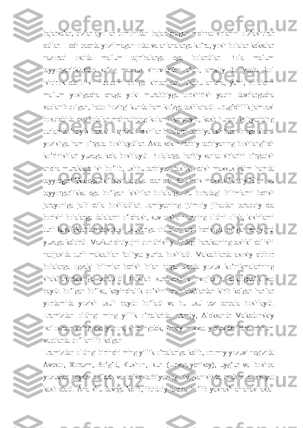 bajarsalar,   qizlar   ayollar   tomonidan   bajariladigan   mehnat   sirlarini   o’zlashtirar
edilar. Hech qaerda yozilmagan odat va an'analarga ko’ra, yosh bolalar keksalar
nazorati   ostida   ma'lum   tajribalarga   ega   bolardilar.   Bola   ma'lum
tayyorgarliklardan   so’ng   maxsus   sinovlardan   o’tib,   amaliy   faoliyatda   faol
ishtirok   eta   olish   huquqini   qo’lga   kiritar   edi.   Ushbu   an'ana,   ya'ni,   bolalarni
ma'lum   yoshgacha   enaga   yoki   murabbiyga   topshirish   yaqin   davrlargacha
saqlanib qolgan, hatto hozirgi kunda ham ko’zga tashlanadi. Urug’chilik jamoasi
bosqichida   esa   bolalar   mehnatining   kolami   kengayib,   kasb-hunar   faoliyatining
turlari ko’payib boradi. Tajribali kishilar bolalarni tarbiyalash bilan birga ularni
yozishga   ham   o’rgata   boshlaydilar.  Asta-sekin   harbiy   tarbiyaning   boshlang’ich
ko’rinishlari   yuzaga   kela   boshlaydi.   Bolalarga   harbiy   san'at   sirlarini   o’rgatish
ancha   murakkab   ish   bo’lib,   ushbu   tarbiyani   tashkil   etish   maxsus   bilim   hamda
tayyorgarlikka   ega   bo’lishni   taqozo   etar   edi.   Shu   bois   maxsus   harbiy   bilim   va
tayyorgarlikka   ega   bo’lgan   kishilar   bolalarga   bu   boradagi   bilimlarni   berish
jarayoniga   jalb   etila   boshladilar.   Jamiyatning   ijtimoiy   jihatdan   taraqqiy   eta
borishi   bolalarga   dalalarni   o’lchash,   suv   toshqinlarining   oldini   olish,   kishilarni
turli kasalliklardan davolash usullariga oid bilimlarni berishga bo’lgan ehtiyojni
yuzaga keltirdi. Mazkur ehtiyojni qondirish yo’lidagi harakatning tashkil etilishi
natijasida   turli   maktablar   faoliyat   yurita   boshladi.   Maktablarda   asosiy   e'tibor
bolalarga   ogzaki   bilimlar   berish   bilan   birga   ularda   yozuv   ko’nikmalarining
shakllantirilishiga   qaratildi.   Dastlab   suratkashlik   rivojlanib,   piktografik   xat
paydo  bo’lgan   bo’lsa,   keyinchalik  qo’shni  mamlakatlardan  kirib  kelgan   harflar
yordamida   yozish   usuli   paydo   bo’ladi   va   bu   usul   tez   tarqala   boshlaydi.
Eramizdan   oldingi   ming   yillik   o’rtalarida   oromiy,   Aleksandr   Makedonskiy
istilosidan   so’ng   esa   yunon,   shuningdek,   forsiy   mixxat   yozuvlari   ham   ma'lum
vaqtlarda qo’llanilib kelgan
Eramizdan oldingi birinchi ming yillik o’rtalariga kelib, oromiy yozuvi negizida
Avesto,   Xorazm,   So’g’d,   Kushon,   Run   (Urxun-yenisey),   uyg’ur   va   boshqa
yozuvlar   paydo   bo’ladi   va   ta'lim-tarbiyaning   rivojlanishida   muhim   ahamiyat
kasb   etadi.   Ana   shu   davrga   kelib,   ibtidoiy   jamoa   bo’lib   yashash   an'anasi   asta- 