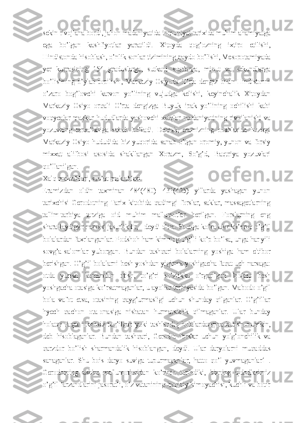 sekin rivojlana bordi, jahon madaniyatida inmoniyat tarixida muhim ahamiyatga
ega   bo’lgan   kashfiyotlar   yaratildi.   Xitoyda   qog’ozning   ixtiro   etilishi,
Hindistonda hisoblash, o’nlik sonlar tizimining paydo bo’lishi, Mesopotamiyada
yer   kurrasining   154   graduslarga,   sutkani   soatlarga,   minut   va   sekundlarga
bo’lishning   o’ylab   topilishi,   Markaziy   Osiyoda   O’rta   dengiz   bilan   Hindistonni
o’zaro   bog’lovchi   karvon   yo’lining   vujudga   kelishi,   keyinchalik   Xitoydan
Markaziy   Osiyo   orqali   O’rta   dengizga   Buyuk   ipak   yo’lining   ochilishi   kabi
voqyealar mazkur hududlarda yashovchi  xalqlar madaniyatining rivojlanishi  va
yozuvning   tarqalishiga   sabab   bo’ladi.   Demak,   eramizning   boshlarida   hozirgi
Markaziy   Osiyo   hududida   biz   yuqorida   sanab   o’tgan   oromiy,   yunon   va   forsiy
mixxat   alifbosi   asosida   shakllangan   Xorazm,   So’g’d,   Baqtriya   yozuvlari
qo’llanilgan. 
Xalq maktablari, san’at maktablari
Eramizdan   oldin   taxminan   484(480)—431(425)   yillarda   yashagan   yunon
tarixchisi   Gerodotning   Tarix   kitobida   qadimgi   forslar,   saklar,   massagetlarning
ta'lim-tarbiya   tarziga   oid   muhim   ma'lumotlar   berilgan.   Forslarning   eng
sharaflaydigan narsasi jasurlikdir, - deydi olim. Shunga ko’ra ular ko’proq o’g’il
bolalardan faxrlanganlar. Podshoh ham kimning o’g’li ko’p bo’lsa, unga har yili
sovg’a-salomlar   yuborgan.   Bundan   tashqari   bolalarning   yoshiga   ham   e'tibor
berishgan. O’g’il bolalarni besh yoshdan yigirma yoshigacha faqat uch narsaga:
otda   yurish,   kamondan   otish,   to’g’ri   so’zlikka   o’rgatilgan.   Bolani   besh
yoshgacha otasiga ko’rsatmaganlar, u ayollar tarbiyasida bo’lgan. Mabodo o’gil
bola   vafot   etsa,   otasining   qayg’urmasligi   uchun   shunday   qilganlar.   O’g’illar
hyech   qachon   ota-onasiga   nisbatan   hurmatsizlik   qilmaganlar.   Ular   bunday
holatni faqat  nikohsiz  tug’ilgan yoki  tashlandiq  bolalardangina kutish mumkin,
deb   hisoblaganlar.   Bundan   tashqari,   Gerodot   forslar   uchun   yolg’onchilik   va
qarzdor   bo’lish   sharmandalik   hisoblangan,   deydi.   Ular   daryolarni   muqaddas
sanaganlar.   Shu   bois   daryo   suviga   tupurmaganlar,   hatto   qo’l   yuvmaganlar1   .
Gerodotning   ushbu   ma'lumotlaridan   ko’rinib   turibdiki,   bizning   ajdodlarimiz
o’g’il farzandlarini jasoratli, o’z vatanining haqiqiy himoyachisi, kuchli va botir 