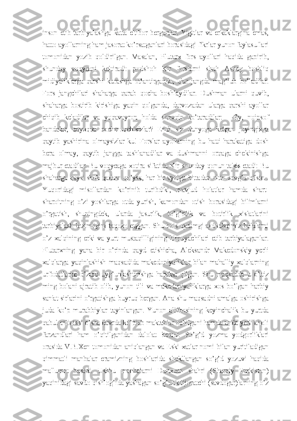 inson   etib   tarbiyalashga   katta   e'tibor   berganlar.   Yigitlar   va   erkaklargina   emas,
hatto ayollarning ham jasorat ko’rsatganlari borasidagi fikrlar yunon faylasuflari
tomonidan   yozib   qoldirilgan.   Masalan,   Plutarx   fors   ayollari   haqida   gapirib,
shunday   voqyeani   keltiradi:   podshoh   Kir   forslarni   shoh   Astiag   boshliq
midiyaliklarga   qarshi   kurashga   otlantirganda,   ular   jangda   mag’lub   bo’ladilar.
Fors   jangchilari   shaharga   qarab   qocha   boshlaydilar.   Dushman   ularni   quvib,
shaharga   bostirib   kirishiga   yaqin   qolganda,   darvozadan   ularga   qarshi   ayollar
chiqib   keladilar   va   yoqavayron   holda   shovqin   ko’taradilar:   ―Ey,   noinsof
bandalar,   qayoqqa   qochmoqchisizlar?   Endi   siz   dunyoga   kelgan   joyingizga
qaytib   yashirina   olmaysizlar-ku!   Forslar   ayollarning   bu   hatti-harakatiga   dosh
bera   olmay,   qaytib   jangga   tashlanadilar   va   dushmanni   orqaga   chekinishga
majbur etadilar. Bu voqyeaga xotira sifatida Kir shunday qonun ta'sis etadi: Bu
shaharga qaysi shoh qadam qo’ysa, har bir ayolga bittadan oltin sovg’a qilsin .
Yuqoridagi   misollardan   ko’rinib   turibdiki,   mavjud   holatlar   hamda   shart-
sharoitning   o’zi   yoshlarga   otda   yurish,   kamondan   otish   borasidagi   bilimlarni
o’rgatish,   shuningdek,   ularda   jasurlik,   to’g’rilik   va   botirlik   xislatlarini
tarbiyalash   lozimligini   taqozo   etggan.   Shu   bois   qadimgi   ajdodlarimiz   bolalarni
o’z   xalqining   erki   va   yurt   mustaqilligining   himoyachilari   etib   tarbiyalaganlar.
Plutarxning   yana   bir   o’rinda   qayd   etishicha,   Aleksandr   Makedonskiy   yerli
xalqlarga   yaqinlashish   maqsadida   makedoniyaliklar   bilan   mahalliy   xalqlarning
urfodatlarini   o’zaro   uyg’unlashtirishga   harakat   qilgan.   Shu   maqsadda   u   o’ttiz
ming   bolani   ajratib   olib,   yunon   tili   va   makedoniyaliklarga   xos   bo’lgan   harbiy
san'at sirlarini o’rgatishga buyruq bergan. Ana shu maqsadni amalga oshirishga
juda   ko’p   murabbiylar   tayinlangan.   Yunon   alifbosining   keyinchalik   bu   yurtda
qabul qilinishi o’sha davrda ko’plab maktablar ochilgani hamda unda yerli aholi
farzandlari   ham   o’qitilganidan   dalolat   beradi.   So’g’d   yozma   yodgorliklari
orasida  V.B.Xen tomonidan aniqlangan va Eski xatlar nomi  bilan yuritiladigan
qimmatli   manbalar   eramizning   boshlarida   shakllangan   so’g’d   yozuvi   haqida
ma'lumot   beradi.   Ushbu   manbalarni   Dunxuan   shahri   (Sharqiy   Turkiston)
yaqinidagi savdo qishlog’ida yashagan so’g’dlik tijoratchi (savdogar)larning o’z 