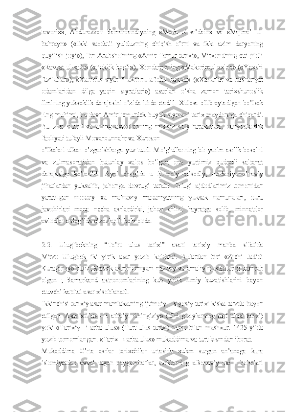 tavorix»,   Abdurazzoq   Samarqandiyning   «Matla   ul-sa’dain»   va   «Majma’   ul-
bahrayn»   («Ikki   saodatli   yulduzning   chiqish   o’rni   va   ikki   azim   daryoning
quyilish joyi»), Ibn Arabshohning «Amir Temur tarixi», Mirxondning etti jildli
«Ravzat ul-safo» («Poklik bog’i»), Xondamirning «Makorimul axloq» («Yaxshi
fazilatlar»),   «Xabibus   siyar   fi   axboru   afodul   bashar»   («Xabarlar   va   bashariyat
odamlaridan   dilga   yaqin   siyratlari»)   asarlari   o’sha   zamon   tarixshunoslik
ilmining yuksaklik darajasini o’zida ifoda etadi1.  Х ulosa qilib aytadigan bo’lsak
Eng muhimi, bu davr AmirTemurdek buyuk siymoni tarix maydoniga chiqardi.
Bu   zoti   sharif   va   uning   avlodlarining   mislsiz   sa’y-harakatlari,   bunyodkorlik
faoliyati tufayli Movarounnahr va Xuroson
o’lkalari ulkan o’zgarishlarga yuz tutdi. Mo’g’ullarning bir yarim asrlik bosqini
va   zulmasoratidan   butunlay   xalos   bo’lgan   ona   yurtimiz   qudratli   saltanat
darajasiga   ko’tarildi.   Ayni   chog’da   u   ijtimoiy-iqtisodiy,   madaniy-ma’naviy
jihatlardan   yuksalib,   jahonga   dovrug’   taratdi.   Ulug’   ajdodlarimiz   tomonidan
yaratilgan   moddiy   va   ma’naviy   madaniyatning   yuksak   namunalari,   duru
javohirlari   mana   necha   asrlardirki,   jahon   ahlini   hayratga   solib,   minnatdor
avlodlar ardog’ida e’zozlanib kelmoqda.
2.2.   Ulug`bekning   “To’rt   ulus   tarixi”   asari   tarixiy   manba   sifatida
Mirzo   Ulugbek   iki   yirik   asar   yozib   koldirdi.   Bulardan   biri   «Zichi   Jadidi
Kuragoniy» bulib, klassik astronomiyani nazariy va amaliy masalalarini kamrab
olgan   ;   Samarkand   astronomlarining   kup   yillik   ilmiy   kuzatishlarini   bayon
etuvchi kapital asar xisoblanadi.
Ikkinchisi tarixiy asar mamlakatning ijtimoiy – siyosiy tarixi kiska tarzda bayon
etilgan.   Asar   «Ulus   –   i   arba’yi   Chingiziy»   (Chingiziylarning   turt   ulusi   tarixi)
yoki   «Tarixiy–   i   arba   ulus»   (Turt   ulus   tarixi)   nomi   bilan   mashxur.   1425   yilda
yozib tomomlangan. «Tarix– i arba ulus» mukaddima va turt kismdan iborat.
Mukaddima   O’rta   asrlar   tarixchilar   urtasida   xukm   surgan   an’anaga   kura
islomiyatdan   avval   utgan   paygambarlar,   turklarning   afsonaviy   ota   –   bobolari 