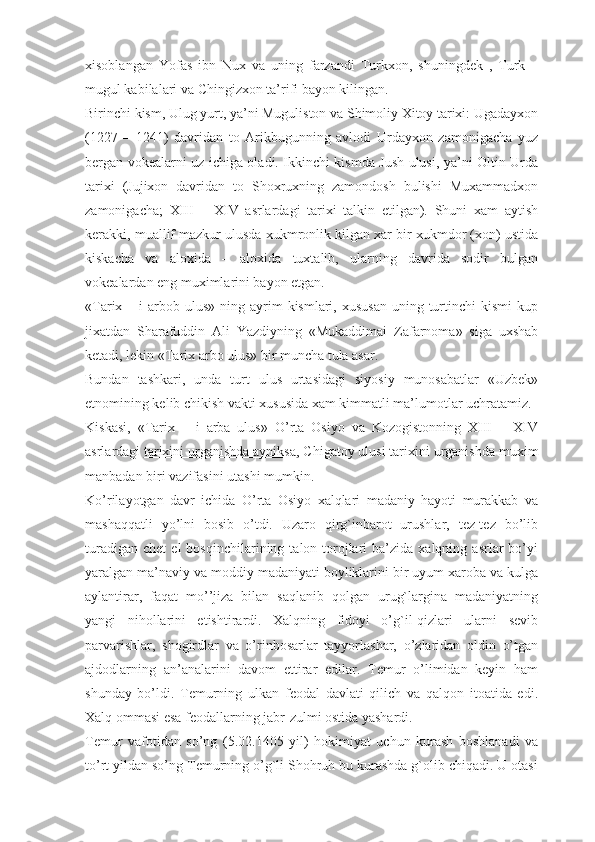 xisoblangan   Yofas   ibn   Nux   va   uning   farzandi   Turkxon,   shuningdek   ,   Turk   –
mugul kabilalari va Chingizxon ta’rifi bayon kilingan.
Birinchi kism, Ulug yurt, ya’ni Muguliston va Shimoliy Xitoy tarixi: Ugadayxon
(1227   –   1241)   davridan   to   Arikbugunning   avlodi   Urdayxon   zamonigacha   yuz
bergan vokealarni uz ichiga oladi. Ikkinchi kismda Jush ulusi, ya’ni Oltin Urda
tarixi   (Jujixon   davridan   to   Shoxruxning   zamondosh   bulishi   Muxammadxon
zamonigacha;   XIII   –   XIV   asrlardagi   tarixi   talkin   etilgan).   Shuni   xam   aytish
kerakki, muallif mazkur ulusda xukmronlik kilgan xar bir xukmdor (xon) ustida
kiskacha   va   aloxida   –   aloxida   tuxtalib,   ularning   davrida   sodir   bulgan
vokealardan eng muximlarini bayon etgan.
«Tarix –  i  arbob  ulus»  ning  ayrim  kismlari, xususan  uning  turtinchi  kismi  kup
jixatdan   Sharafuddin   Ali   Yazdiyning   «Mukaddimai   Zafarnoma»   siga   uxshab
ketadi, lekin «Tarix arbo ulus» bir muncha tula asar.
Bundan   tashkari,   unda   turt   ulus   urtasidagi   siyosiy   munosabatlar   «Uzbek»
etnomining kelib chikish vakti xususida xam kimmatli ma’lumotlar uchratamiz.
Kiskasi,   «Tarix   –   i   arba   ulus»   O’rta   Osiyo   va   Kozogistonning   XIII   –   XIV
asrlardagi   tarixini urganishda ayniksa , Chigatoy ulusi tarixini urganishda muxim
manbadan biri vazifasini utashi mumkin.
Ko’rilayotgan   davr   ichida   O’rta   Osiyo   xalqlari   madaniy   hayoti   murakkab   va
mashaqqatli   yo’lni   bosib   o’tdi.   Uzaro   qirg`inbarot   urushlar,   tez-tez   bo’lib
turadigan   chet   el   bosqinchilarining   talon-torojlari   ba’zida  xalqning   asrlar   bo’yi
yaralgan ma’naviy va moddiy madaniyati boyliklarini bir uyum xaroba va kulga
aylantirar,   faqat   mo’’jiza   bilan   saqlanib   qolgan   urug`largina   madaniyatning
yangi   nihollarini   etishtirardi.   Xalqning   fidoyi   o’g`il-qizlari   ularni   sevib
parvarishlar,   shogirdlar   va   o’rinbosarlar   tayyorlashar,   o’zlaridan   oldin   o’tgan
ajdodlarning   an’analarini   davom   ettirar   edilar.   Temur   o’limidan   keyin   ham
shun day   bo’ldi.   Temurning   ulkan   feodal   davlati   qilich   va   qalqon   itoatida   edi.
Xalq ommasi esa feodallarning jabr-zulmi ostida yashardi.
Temur   vafotidan   so’ng   (5.02.1405   yil)   hokimiyat   uchun   kurash   boshlanadi   va
to’rt yildan so’ng Temurning o’g`li Shohruh bu kurashda g`olib chiqadi. U otasi 