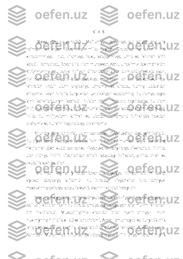 KIRISH
  Mavzuning   dolzarbligi:     Ma’lumki,   odamzodga   ato   etilgan   eng   oliy
ne’mat   hisoblangan   farzan   bu     millat   boyligi.   Chaqaloqning   tashrifi     ila
xonadonimizga     nur,   oilamizga   baxt,   kelajagimizga   umid   va   ishonch   kirib
keladi. Darhaqiqat, farzand ila olam munavvar. Zero, u naslimiz davomchisidir.
Ko’zimizning   oqu   qarosi   bo’lgan   dilbandlarimiz   har   doim   ardog’imizda   ekan,
biz   olamga   ular   nigohi   bilan   qarashga   intilamiz.   Har   bir   harakati   va   imo-
ishoralari   orqali   ularni   anglashga   urinamiz   va   albatta,   buning   uddasidan
chiqamiz. Lekin bolalik dunyosidan uzoqlashgan kattalarning   bu olamga qayta
kirib   kelishlari   qiyin   kechadi.   Bolalar   bilan     muloqot   paytidagina   bu   olam
mo’jizalaridan bahramand bo’lish mumkin. Lekin biz kattalar o’zimiz bilmagan
holda   bu   mo’jizalarni   ko’rish   va   ulardan   bahramand   bo’lishdek   baxtdan
qochamiz va bu ishni begonalarga topshiramiz.
Shunday daryolar borki, ularni tezoqar va o’zgaruvchan deya ta’riflashadi.
Bu qiyos farzand tarbiyasi borasida ham ifodalanishi mumkin. O’g’il-qizlarning
rivojlanish davri xuddi tezoqar va o’zgaruvchan daryolarga o’xshatiladi. Gohida
ular   oldinga   intilib   o’zanlaridan   chiqib   ketguday   bo’lsalar,   gohida   tinch   va
osudalik kasb etadilar.
Istiqloldan   keyingi   yillarda   farzand   tarbiyasiga   bo’lgan   e’tibor   davlat
siyosati   darajasiga   ko’tarildi.   Bu   boradagi   o’zgarishlar   bola   tarbiyasi
mavzusining asrlarga tatigulik vazifa ekanini isbotlab berayotir.
Negizi tarixiy, diniy, milliy qadriyatlarga tutash bo’lgan farzand tarbiyasiga
taalluqli   kitoblar   nashr   bu   borada   amalga   oshiralayotgan   eng   muhim   ishlardan
biri   hisoblanadi.   Mustaqilligimiz   sharofati   bilan   nashr   qilingan   Imom
Buxoriyning 4 jildlik «Hadis» lar to’plami, Amir Temur hayoti va bunyodkorlik
ishlari   mavzui   bilan  bog’liq  o’nlab  kitoblar   so’zimiz  isbotidir.  Alisher   Navoiy,
Zahriddin Muhammad Boburdan avlodlarga meros bo’lib qolgan bebaho boylik 