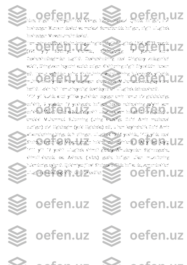 idora   qilgan   hokimiyatni   ikki   kismga   bo’ldi:   markazi   Qirotda   bo’lgan,   o’zi
boshqargan Xuroson davlati va markazi  Samarqandda bo’lgan, o’g`li Ulug`bek
boshqargan Movarounnahr davlati.
Temurning nabirasi  Shohruhning to’ng`ich o’g`li Ulug`bek 1394 yil 22 martda
(796   yil)   Sultoniya   shahrida,   Shoh ruhning   17   yashar   xotini
Gavharshodbegimdan   tug`ildi.   Gavharshodning   otasi   Chig`atoy   zodagonlari
vakili, Chingizxon hayotini saqlab qolgan Kishliqning o’g`li Giyosiddin Tarxon
edi.   Temur   vafotidan   so’ng   Shohruhning   xotini   erining   hukmronlik   yillarida
muhim   rol   o’ynadi.   Yangi   tug`ilgan   chaqaloqqa   Muhammad   Tarag`ay   nomi
berildi. Lekin hali Temur hayotligi davridayoq uni Ulug`bek deb atashardi.
1404   yil   kuzida   «Etti   yillik»   yurishdan   qaytgan   amir   Temur   o’z   g`alabalariga
qo’shib,   9   yoshdan   17   yoshgacha   bo’lgan   beshta   nabirasining   to’yini   xam
qo’shib o’tkazdi. Ular safida o’n yoshli Ulug`bek xam bor edi. Uning qallig`i -
amakisi   Muhammad   Sultonning   (uning   sharafiga   Go’ri   Amir   maqbarasi
qurilgan)   qizi   Og`abegim   (yoki   Og`abeka)   edi,   u   ham   keyinchalik   Go’ri   Amir
xilxonalarining   biriga   dafn   qilingan.   Ulug`bek   15-16   yoshida,   1409   yilda   otasi
Shohruh   tomonidan   Movarounnahr   hokimi   etib   tayinlandi.   Ikki   yildan   keyin
1411   yili   17   yoshli   Ulug`bek   shimoli-g`arbiy   Amudaryodan   Sig`noqgacha,
shimoli-sharqda   esa   Ashpara   (Isfara)   gacha   bo’lgan   ulkan   muzofotning
hukmdoriga aylandi. Qokimiyat jilovi Shohrux qo’lida bo’lsa-da, zamondoshlari
Ulug`bekni itoatdagi shoh deb bilmasdilar. 