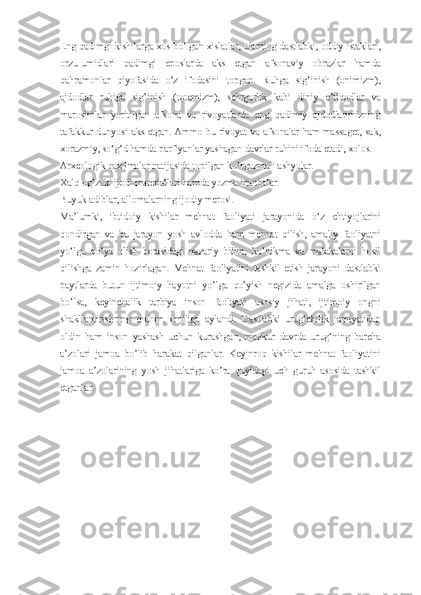 Eng qadimgi kishilarga xos bo’lgan xislatlar, ularning dastlabki, oddiy istaklari,
orzu-umidlari   qadimgi   eposlarda   aks   etgan   afsonaviy   obrazlar   hamda
qahramonlar   qiyofasida   o‘z   ifodasini   topgan.   Ruhga   sig’inish   (onimizm),
ajdodlar   ruhiga   sig’inish   (totemizm),   sehrgarlik   kabi   diniy   e’tiqodlar   va
marosimlar   yoritilgan   afsona   va   rivoyatlarda   eng   qadimiy   ajdodlarimizning
tafakkur dunyosi  aks etgan. Ammo bu rivoyat va afsonalar ham massaget,  sak,
xorazmiy, so‘g‘d hamda parfiyanlar yashagan davrlar ruhini ifoda etadi, xolos.
Arxeologik qazilmalar natijasida topilgan ko’rgazmali ashyolar.
Xalq og’zaki ijodi materiallari hamda yozma manbalar.
Buyuk adiblar, allomalarning ijodiy merosi.
Ma’lumki,   ibtidoiy   kishilar   mehnat   faoliyati   jarayonida   o‘z   ehtiyojlarini
qondirgan   va   bu   jarayon   yosh   avlodda   ham   mehnat   qilish,   amaliy   faoliyatni
yo‘lga   qo’ya   olish   borasidagi   nazariy   bilim,   ko’nikma   va   malakalarni   hosil
qilishga   zamin   hozirlagan.   Mehnat   faoliyatini   tashkil   etish   jarayoni   dastlabki
paytlarda   butun   ijtimoiy   hayotni   yo’lga   qo’yish   negizida   amalga   oshirilgan
bo’lsa,   keyinchalik   tarbiya   inson   faoliyati   asosiy   jihati,   ijtimoiy   ongni
shakllantirishning   muhim   omiliga   aylandi.   Dastlabki   urug‘chilik   jamiyatidan
oldin   ham   inson   yashash   uchun   kurashgan,   mazkur   davrda   urug‘ning   barcha
a’zolari   jamoa   bo’lib   harakat   qilganlar.   Keyinroq   kishilar   mehnat   faoliyatini
jamoa   a’zolarining   yosh   jihatlariga   ko’ra   quyidagi   uch   guruh   asosida   tashkil
etganlar. 