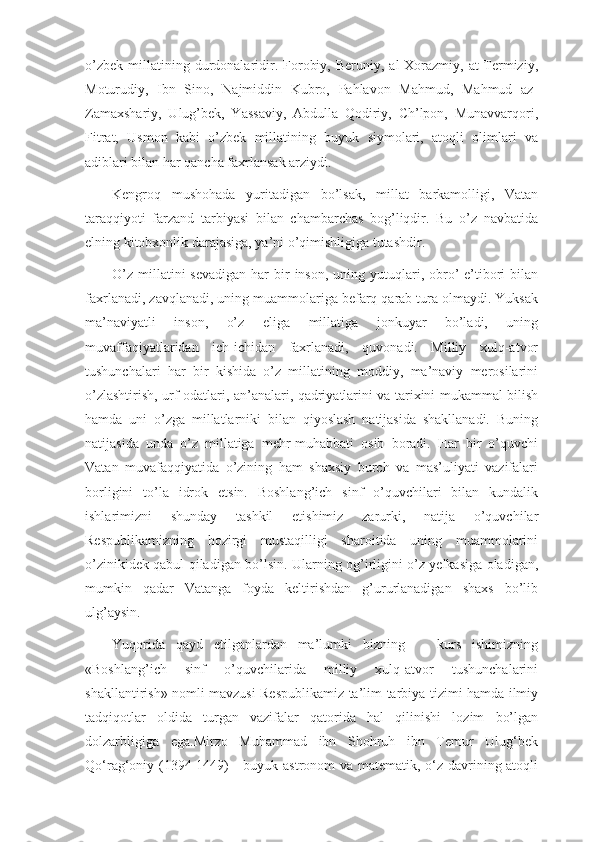 o’zbek   millatining  durdonalaridir.  Forobiy,  Beruniy,   al-Xorazmiy,  at-Termiziy,
Moturudiy,   Ibn   Sino,   Najmiddin   Kubro,   Pahlavon   Mahmud,   Mahmud   az-
Zamaxshariy,   Ulug’bek,   Yassaviy,   Abdulla   Qodiriy,   Ch’lpon,   Munavvarqori,
Fitrat,   Usmon   kabi   o’zbek   millatining   buyuk   siymolari,   atoqli   olimlari   va
adiblari bilan har qancha faxrlansak arziydi.
Kengroq   mushohada   yuritadigan   bo’lsak,   millat   barkamolligi,   Vatan
taraqqiyoti   farzand   tarbiyasi   bilan   chambarchas   bog’liqdir.   Bu   o’z   navbatida
elning kitobxonlik darajasiga, ya’ni o’qimishligiga tutashdir. 
O’z  millatini  sevadigan   har   bir   inson,  uning yutuqlari, obro’-e’tibori   bilan
faxrlanadi, zavqlanadi, uning muammolariga befarq qarab tura olmaydi. Yuksak
ma’naviyatli   inson,   o’z   eliga   millatiga   jonkuyar   bo’ladi,   uning
muvaffaqiyatlaridan   ich-ichidan   faxrlanadi,   quvonadi.   Milliy   xulq-atvor
tushunchalari   har   bir   kishida   o’z   millatining   moddiy,   ma’naviy   merosilarini
o’zlashtirish, urf-odatlari, an’analari, qadriyatlarini va tarixini mukammal bilish
hamda   uni   o’zga   millatlarniki   bilan   qiyoslash   natijasida   shakllanadi.   Buning
natijasida   unda   o’z   millatiga   mehr-muhabbati   osib   boradi.   Har   bir   o’quvchi
Vatan   muvafaqqiyatida   o’zining   ham   shaxsiy   burch   va   mas’uliyati   vazifalari
borligini   to’la   idrok   etsin.   Boshlang’ich   sinf   o’quvchilari   bilan   kundalik
ishlarimizni   shunday   tashkil   etishimiz   zarurki,   natija   o’quvchilar
Respublikamizning   hozirgi   mustaqilligi   sharoitida   uning   muammolarini
o’zinikidek qabul qiladigan bo’lsin. Ularning og’irligini o’z yelkasiga oladigan,
mumkin   qadar   Vatanga   foyda   keltirishdan   g’ururlanadigan   shaxs   bo’lib
ulg’aysin.
Yuqorida   qayd   etilganlardan   ma’lumki   bizning       kurs   ishimizning
«Boshlang’ich   sinf   o’quvchilarida   milliy   xulq-atvor   tushunchalarini
shakllantirish» nomli mavzusi Respublikamiz ta’lim-tarbiya tizimi hamda ilmiy
tadqiqotlar   oldida   turgan   vazifalar   qatorida   hal   qilinishi   lozim   bo’lgan
dolzarbligiga   ega.Mirzo   Muhammad   ibn   Shohruh   ibn   Temur   Ulug‘bek
Qo‘rag‘oniy (1394-1449)  -  buyuk astronom  va matematik, o‘z davrining atoqli 